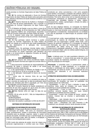saúde previstas no Contrato Organizativo de Ação Pública de           constituído por vários sub-sistemas e tem como propósito
Saúde.                                                                geral facilitar a formulação e avaliação das políticas, planos e
    Art. 39.º As normas de elaboração e fluxos do Contrato            programas de saúde, subsidiando o processo de tomada de
Organizativo de Ação Pública de Saúde serão pactuados pelo            decisões. Para tanto, deve contar com os requisitos técnicos e
CIT, cabendo à Secretaria de Saúde Estadual coordenar a sua           profissionais necessários ao planejamento, coordenação e
implementação.                                                        supervisão das atividades relativas à coleta, registro,
    Art. 40º O Sistema Nacional de Auditoria e Avaliação do           processamento, análise, apresentação e difusão de dados e
SUS, por meio de serviço especializado, fará o controle e a           geração de informações.
fiscalização do Contrato Organizativo de Ação Pública da
Saúde.                                                                Um de seus objetivos básicos, na concepção do Sistema
    § 1o O Relatório de Gestão a que se refere o inciso IV do         Único de Saúde (SUS), é possibilitar a análise da situação de
art. 4o da Lei no 8.142, de 28 de dezembro de 1990, conterá           saúde no nível local tomando como referencial microrregiões
seção específica relativa aos compromissos assumidos no               homogêneas e considerando, necessariamente, as condições
âmbito do Contrato Organizativo de Ação Pública de Saúde.             de vida da população na determinação do processo saúde-
    § 2o O disposto neste artigo será implementado em                 doença.
conformidade com as demais formas de controle e fiscalização
previstas em Lei.                                                      O nível local tem, então, responsabilidade não apenas com a
    Art. 41.º Aos partícipes caberá monitorar e avaliar a             alimentação do sistema de informação em saúde, mas
execução do Contrato Organizativo de Ação Pública de                  também com sua organização e gestão. Deste modo, outro
Saúde, em relação ao cumprimento das metas estabelecidas,             aspecto de particular importância é a concepção do sistema
ao seu desempenho e à aplicação dos recursos                          de informação, que deve ser hierarquizado e cujo fluxo
disponibilizados.                                                     ascendente dos dados ocorra de modo inversamente
    Parágrafo único. Os partícipes incluirão dados sobre o            proporcional à agregação geográfica, ou seja, no nível local
Contrato Organizativo de Ação Pública de Saúde no sistema             faz-se necessário dispor, para as análises epidemiológicas, de
de informacoes em saúde organizado pelo Ministério da                 maior número de variáveis.
Saúde e os encaminhará ao respectivo Conselho de Saúde
para monitoramento.
                            CAPÍTULO VI                               Dado - é definido como “um valor quantitativo referente a um
                     DAS DISPOSIÇÕES FINAIS                           fato ou circunstância”, “o número bruto que ainda não sofreu
    Art. 42º Sem prejuízo das outras providências legais, o           qualquer espécie de tratamento estatístico”, ou “a matéria-
Ministério da Saúde informará aos órgãos de controle interno e        prima da produção de informação”.
externo:
    I - o descumprimento injustificado de responsabilidades na        Informação - é entendida como “o conhecimento obtido a
prestação de ações e serviços de saúde e de outras                    partir dos dados”, “o dado trabalhado” ou “o resultado da
obrigações previstas neste Decreto;                                   análise e combinação de vários dados”, o que implica em
    II - a não apresentação do Relatório de Gestão a que se           interpretação, por parte do usuário. É “uma descrição de uma
refere o inciso IV do art. 4º da Lei no 8.142, de 1990;               situação real, associada a um referencial explicativo
    III - a não aplicação, malversação ou desvio de recursos          sistemático”.
financeiros; e
    IV - outros atos de natureza ilícita de que tiver                 ATRIBUTOS NECESSÁRIOS PARA OS INDICADORES
conhecimento.
    Art. 43º A primeira RENASES é a somatória de todas as             • Validade – o grau no qual o indicador cumpre o propósito de
ações e serviços de saúde que na data da publicação deste             identificação de situações nas quais as qualidades dos
Decreto são ofertados pelo SUS à população, por meio dos              cuidados devem ser melhoradas.
entes federados, de forma direta ou indireta.                         • Sensibilidade – o grau no qual o indicador é capaz de
    Art. 44.ºO Conselho Nacional de Saúde estabelecerá as             identificar todos casos de cuidados nos quais existem
diretrizes de que trata o § 3o do art. 15 no prazo de cento e         problemas na atual qualidade dos cuidados.
oitenta dias a partir da publicação deste Decreto.                    • Especificidade – o grau no qual o indicador é capaz de
    Art. 45º Este Decreto entra em vigor na data de sua               identificar somente aqueles casos nos quais existem
publicação.                                                           problemas na qualidade atual dos cuidados.
    Brasília, 28 de junho de 2011; 190o da Independência e            • Simplicidade – quanto mais simples de buscar, calcular e
123o da República.                                                    analisar, maiores são as chances e oportunidades de
    DILMA ROUSSEFF                                                    utilização.
    Alexandre Rocha Santos Padilha                                    • Objetividade – todo indicador deve ter um objetivo claro,
    Este texto não substitui o publicado no DOU de 29.6.2011          aumentando a fidedignidade do que se busca.
                                                                      • Baixo custo – indicadores cujo valor financeiro é alto
         SISTEMAS DE INFORMAÇÃO EM SAÚDE                              inviabilizam sua utilização rotineira, sendo deixados de lado.

13 SISTEMAS DE INFORMAÇÃO EM SAÚDE                                           SISTEMA DE INFORMAÇÃO DE AGRAVOS DE
DEFINIÇÃO: A Organização Mundial da Saúde define Sistema                                  NOTIFICAÇÃO (SINAN)
de Informação em Saúde -SIS como um mecanismo de                      O mais importante sistema para a vigilância epidemiológica foi
coleta, processamento, análise e transmissão da informação            desenvolvido entre 1990 e 1993, visando sanar as dificuldades
necessária para se planejar, organizar, operar e avaliar os           do Sistema de Notificação Compulsória de Doenças (SNCD) e
serviços de saúde. Considera-se que a transformação de um             substituí-lo, tendo em vista o razoável grau de informatização
dado em informação exige, além da análise, a divulgação, e            disponível no país.
inclusive recomendações para a ação.
                                                                      Ficha Individual de Notificação (FIN) - é preenchida para
                                                                      cada paciente, quando da suspeita de problema de saúde de
O SIS é parte dos sistemas de saúde; como tal, integra suas
                                                                      notificação compulsória (Portaria GM nº 2.325, de 8 de
estruturas organizacionais e contribui para sua missão. É
                                                                      dezembro de 2003) ou de interesse nacional, estadual ou
                                                                 37
 