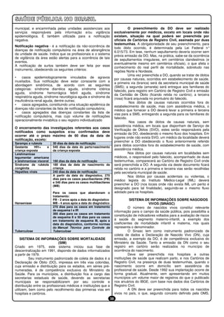 municipal, e encaminhada pelas unidades assistenciais aos                          O preenchimento da DO deve ser realizado
serviços responsáveis pela informação e/ou vigilância                    exclusivamente por médicos, exceto em locais onde não
epidemiológica. É também utilizada para a notificação                    existam, situação na qual poderá ser preenchida por
negativa.                                                                oficiais de Cartórios de Registro Civil, assinada por duas
                                                                         testemunhas. A obrigatoriedade de seu preenchimento, para
Notificação negativa - é a notificação da não-ocorrência de
                                                                         todo óbito ocorrido, é determinada pela Lei Federal n°
doenças de notificação compulsória na área de abrangência
                                                                         6.015/73. Em tese, nenhum sepultamento deveria ocorrer sem
da unidade de saúde. Indica que os profissionais e o sistema
                                                                         prévia emissão da DO. Mas, na prática, sabe-se da ocorrência
de vigilância da área estão alertas para a ocorrência de tais
                                                                         de sepultamentos irregulares, em cemitérios clandestinos (e
eventos.
                                                                         eventualmente mesmo em cemitérios oficiais), o que afeta o
A notificação de surtos também deve ser feita por esse
                                                                         conhecimento do real perfil de mortalidade, sobretudo nas
instrumento, obedecendo os seguintes critérios:
                                                                         regiões Norte e Nordeste.
                                                                                   Uma vez preenchida a DO, quando se tratar de óbitos
•     casos epidemiologicamente vinculados de agravos
                                                                         por causas naturais, ocorridos em estabelecimento de saúde,
inusitados. Sua notificação deve estar consoante com a
                                                                         a primeira via (branca) será da secretaria municipal de saúde
abordagem sindrômica, de acordo com as seguintes
                                                                         (SMS); a segunda (amarela) será entregue aos familiares do
categorias: síndrome diarréica aguda, síndrome ictérica
                                                                         falecido, para registro em Cartório de Registro Civil e emissão
aguda, síndrome hemorrágica febril aguda, síndrome
                                                                         da Certidão de Óbito (ficando retida no cartório); a terceira
respiratória aguda, síndrome neurológica aguda e síndrome da
                                                                         (rosa) ficará arquivada no prontuário do falecido.
insuficiência renal aguda, dentre outras;
                                                                                    Nos óbitos de causas naturais ocorridos fora do
•     casos agregados, constituindo uma situação epidêmica de
                                                                         estabelecimento de saúde, mas com assistência médica, o
doenças não constantes da lista de notificação compulsória;
                                                                         médico que fornecer a DO deverá levar a primeira e terceira
•     casos agregados das doenças constantes da lista de
                                                                         vias para a SMS, entregando a segunda para os familiares do
notificação compulsória, mas cujo volume de notificações
                                                                         falecido.
operacionalmente inviabiliza o seu registro individualizado
                                                                                    Nos casos de óbitos de causas naturais, sem
                                                                         assistência médica, em locais que disponham de Serviço de
O encerramento das investigações referentes aos casos
                                                                         Verificação de Óbitos (SVO), estes serão responsáveis pela
notificados como suspeitos e/ou confirmados deve
                                                                         emissão da DO, obedecendo o mesmo fluxo dos hospitais. Em
ocorrer até o prazo máximo de 60 dias da data de
                                                                         lugares onde não exista SVO, um médico da localidade deverá
notificação, exceto:
                                                                         preencher a DO obedecendo o fluxo anteriormente referido
Sarampo e rubéola         30 dias da data de notificação
Gestante      HIV+    e   540 dias da data do parto/nascimento
                                                                         para óbitos ocorridos fora do estabelecimento de saúde, com
criança exposta           da criança exposta                             assistência médica.
Leishmaniose                                                                       Nos óbitos por causas naturais em localidades sem
tegumentar americana                                                     médicos, o responsável pelo falecido, acompanhado de duas
e leishmaniose visceral   180 dias da data de notificação                testemunhas, comparecerá ao Cartório de Registro Civil onde
Síndrome da rubéola       180 dias da data de nascimento da              será preenchida a DO. A segunda via deste documento ficará
congênita                 criança                                        retida no cartório e a primeira e terceira vias serão recolhidas
Hepatites virais          240 dias da data de notificação                pela secretaria municipal de saúde.
                          A partir da data do diagnóstico, 270                     Nos óbitos por causas acidentais ou violentas, o
                          dias para os casos paucibacilares (PB)         médico legista do Instituto Médico-Legal (IML) deverá
                          e 540 dias para os casos multibacilares
                          (MB)
                                                                         preencher a DO (nos locais onde não exista IML um perito é
                                                                         designado para tal finalidade), seguindo-se o mesmo fluxo
                          Para os casos que abandonam o                  adotado para os hospitais.
                          tratamento:
                          PB - 2 anos após a data do diagnóstico                    SISTEMA DE INFORMAÇÕES SOBRE NASCIDOS
Hanseníase                MB - 4 anos após a data do diagnóstico                                VIVOS (SINASC)
                          270 dias para os casos em tratamento                     O número de nascidos vivos constitui relevante
                          de esquema I e IR                              informação para o campo da saúde pública, pois possibilita a
                          360 dias para os casos em tratamento
                                                                         constituição de indicadores voltados para a avaliação de riscos
                          de esquema II e 50 dias para os casos
                          em tratamento de esquema III, após a           à saúde do segmento materno-infantil, a exemplo dos
                          data do diagnóstico, conforme normas           coeficientes de mortalidade infantil e materna, nos quais
                          do Manual Técnico para Controle da             representa o denominador.
Tuberculose               Tuberculose                                              O Sinasc tem como instrumento padronizado de
                                                                         coleta de dados a Declaração de Nascido Vivo (DN), cuja
    SISTEMA DE INFORMAÇÕES SOBRE MORTALIDADE                             emissão, a exemplo da DO, é de competência exclusiva do
                              (SIM)                                      Ministério da Saúde. Tanto a emissão da DN como o seu
Criado em 1975, este sistema iniciou sua fase de                         registro em cartório serão realizados no município de
descentralização em 1991, dispondo de dados informatizados               ocorrência do nascimento.
a partir de 1979.                                                                  Deve ser preenchida nos hospitais e outras
          Seu instrumento padronizado de coleta de dados é a             instituições de saúde que realizam parto, e nos Cartórios de
Declaração de Óbito (DO), impressa em três vias coloridas,               Registro Civil, na presença de duas testemunhas, quando o
cuja emissão e distribuição para os estados, em séries pré-              nascimento ocorre em domicílio sem assistência de
numeradas, é de competência exclusiva do Ministério da                   profissional de saúde. Desde 1992 sua implantação ocorre de
Saúde. Para os municípios, a distribuição fica a cargo das               forma gradual. Atualmente, vem apresentando em muitos
secretarias estaduais de saúde, devendo as secretarias                   municípios um volume maior de registros do que o publicado
municipais se responsabilizarem por seu controle e                       nos anuários do IBGE, com base nos dados dos Cartórios de
distribuição entre os profissionais médicos e instituições que a         Registro Civil.
utilizem, bem como pelo recolhimento das primeiras vias em                         A DN deve ser preenchida para todos os nascidos
hospitais e cartórios.                                                   vivos no país, o que, segundo conceito definido pela OMS,
                                                                    38
 
