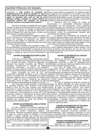 corresponde a “todo produto da concepção que,                            pouco mudou desde sua implantação. Por obedecer à lógica
independentemente do tempo de gestação ou peso ao                        de pagamento por procedimento, não registra o CID do(s)
nascer, depois de expulso ou extraído do corpo da mãe,                   diagnóstico(s) dos pacientes e não pode ser utilizado como
respire ou apresente outro sinal de vida tal como                        informação epidemiológica, ou seja, seus dados não permitem
batimento cardíaco, pulsação do cordão umbilical ou                      delinear os perfis de morbidade da população, a não ser pela
movimentos efetivos dos músculos de contração                            inferência a partir dos serviços utilizados.
voluntária, estando ou não desprendida a placenta”.                               Entretanto, como sua unidade de registro de
                                                                         informações é o procedimento ambulatorial realizado,
          Nos partos ocorridos em estabelecimentos de saúde,             desagregado em atos profissionais, outros indicadores
a primeira via (branca) da DN preenchida será para a SMS; a              operacionais podem ser importantes como complemento das
segunda (amarela) deverá ser entregue ao responsável pela                análises epidemiológicas, por exemplo: número de consultas
criança, para a obtenção da Certidão de Nascimento no                    médicas por habitante/ano; número de consultas médicas por
Cartório de Registro Civil, onde ficará retida; a terceira (rosa)        consultório; número de exames/terapias realizados pelo
será arquivada no prontuário da puérpera.                                quantitativo de consultas médicas.
          Para os partos domiciliares com assistência médica, a                   A depender das necessidades dos programas de
primeira via deverá ser enviada para a SMS e a segunda e                 controle de algumas doenças, outros sistemas de informação
terceira vias entregues ao responsável, que utilizará a                  complementares foram desenvolvidos pelo Cenepi, tais como
segunda via para registro do nascimento em cartório e a                  o FAD (Sistema de informação da febre amarela e dengue),
terceira para apresentação em unidade de saúde onde realizar             que registra dados de infestação pelo Aedes aegypti, a nível
a primeira consulta da criança.                                          municipal, e outros dados operacionais do programa.
          Nos partos domiciliares sem assistência médica, a                       Outros sistemas de informação que também podem
DN será preenchida no Cartório de Registro Civil, que reterá a           ser úteis à vigilância epidemiológica, embora restritos a uma
primeira via, a ser recolhida pela SMS, e a segunda, para seus           área de atuação muito específica, quer por não terem uma
arquivos. A terceira via será entregue ao responsável, que a             abrangência nacional ou por não serem utilizados em todos os
destinará à unidade de saúde do primeiro atendimento da                  níveis de gestão, são:
criança.
            SISTEMA DE INFORMAÇÕES HOSPITALARES                                        SISTEMA DE INFORMAÇÃO DA ATENÇÃO
                            (SIH/SUS)                                                            BÁSICA (SIAB)
          O SIH/SUS, que possui dados informatizados desde                         Sistema de informação territorializado que coleta
1984, não foi concebido sob a lógica epidemiológica, mas sim             dados que possibilitam a construção de indicadores
com o propósito de operar o sistema de pagamento de                      populacionais referentes a áreas de abrangência bem
internação dos hospitais contratados pelo Ministério da                  delimitadas, cobertas pelo Programa de Agentes Comunitários
Previdência. Posteriormente, foi estendido aos hospitais                 de Saúde e Programa Saúde da Família.
filantrópicos, universitários e de ensino e aos hospitais                          Sua base de dados possui três blocos: o
públicos municipais, estaduais e federais. Nesse último caso,            cadastramento familiar (indicadores sociodemográficos dos
somente aos da administração indireta e de outros ministérios.           indivíduos e de saneamento básico dos domicílios); o
          Reúne informações de cerca de 70% dos                          acompanhamento de grupos de risco (menores de dois anos,
internamentos hospitalares realizados no país, tratando-se,              gestantes, hipertensos, diabéticos, pessoas com tuberculose e
portanto, de grande fonte das enfermidades que requerem                  pessoas com hanseníase); e o registro de atividades,
internação, importante para o conhecimento da situação de                procedimentos e notificações (produção e cobertura de ações
saúde e gestão de serviços. Ressalte-se sua gradativa                    e serviços básicos, notificação de agravos, óbitos e
incorporação à rotina de análise e informações de alguns                 hospitalizações).
órgãos de vigilância epidemiológica de estados e municípios.                       Os níveis de agregação do SIAB são: microárea de
          Seu instrumento de coleta de dados é a Autorização             atuação do agente comunitário de saúde (território onde
de Internação Hospitalar (AIH), atualmente emitida pelos                 residem cerca de 750 PESSOAS), área de abrangência da
estados a partir de uma série numérica única definida                    equipe de Saúde da Família (território onde residem
anualmente em portaria ministerial. Este formulário contém,              aproximadamente mil famílias), segmento, zonas urbana e
entre outros, os dados de atendimento, com os diagnósticos               rural, município, estado, regiões e país. Assim, o Sistema
de internamento e alta (codificados de acordo com a CID),                possibilita a microlocalização de problemas de saúde como,
informações relativas às características de pessoa (idade e              por exemplo, a identificação de áreas com baixas coberturas
sexo), tempo e lugar (procedência do paciente) das                       vacinais ou altas taxas de prevalência de doenças (como
internações, procedimentos realizados, valores pagos e dados             tuberculose e hipertensão), permitindo a espacialização das
cadastrais das unidades de saúde, que permitem sua                       necessidades e respostas sociais e constituindo-se em
utilização para fins epidemiológicos.                                    importante ferramenta para o planejamento e avaliação das
                                                                         ações de vigilância da saúde.
          SISTEMA DE INFORMAÇÕES AMBULATORIAIS
                       DO SUS (SIA/SUS)                                              SISTEMA DE INFORMAÇÕES DE VIGILÂNCIA
        Em 1991, o SIA/SUS foi formalmente implantado em                            ALIMENTAR E NUTRICIONAL (SISVAN)
todo o território nacional como instrumento de ordenação do                       Instrumento de políticas federais, focalizadas e
pagamento dos serviços ambulatoriais (públicos e                         compensatórias. Atualmente, encontra-se implantado em
conveniados), viabilizando aos gestores apenas a informação              aproximadamente 1.600 municípios considerados de risco
do gasto por natureza jurídica do prestador. O total de                  para a mortalidade infantil. Disponibiliza informações sobre o
consultas e exames realizados era fornecido por outro                    programa de recuperação de crianças desnutridas e gestantes
sistema, de finalidade puramente estatística, cujo documento             sob risco nutricional.
de entrada de dados era o Boletim de Serviços Produzidos
(BSP) e o único produto resultante, a publicação Inamps em                         SISTEMA DE INFORMAÇÕES DO PROGRAMA
Dados.                                                                              NACIONAL DE IMUNIZAÇÃO (SI-PNI)
        Embora tenha sofrido algumas alterações com vistas                       Implantado em todos os municípios brasileiros,
a um melhor controle e consistência de dados, o SIA/SUS                  fornece dados relativos à cobertura vacinal de rotina e, em
                                                                    39
 