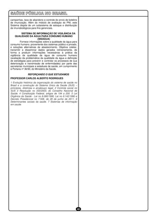 campanhas, taxa de abandono e controle do envio de boletins
de imunização. Além do módulo de avaliação do PNI, este
Sistema dispõe de um subsistema de estoque e distribuição
de imunobiológicos para fins gerenciais.

           SISTEMA DE INFORMAÇÃO DE VIGILÂNCIA DA
     QUALIDADE DA ÁGUA PARA CONSUMO HUMANO
                          (SISÁGUA)
          Fornece informações sobre a qualidade da água para
consumo humano, proveniente dos sistemas público e privado,
e soluções alternativas de abastecimento. Objetiva coletar,
transmitir e disseminar dados gerados rotineiramente, de
forma a produzir informações necessárias à prática da
vigilância da qualidade da água de consumo humano
(avaliação da problemática da qualidade da água e definição
de estratégias para prevenir e controlar os processos de sua
deterioração e transmissão de enfermidades) por parte das
secretarias municipais e estaduais de saúde, em cumprimento
à Portaria nº 36/90, do Ministério da Saúde.

                REFORÇANDO O QUE ESTUDAMOS
PROFESSOR CARLOS ALBERTO RODRIGUES
1 Evolução histórica da organização do sistema de saúde no
Brasil e a construção do Sistema Único de Saúde (SUS) –
princípios, diretrizes e arcabouço legal. 2 Controle social no
SUS 3 Resolução no 333/2003, do Conselho Nacional de
Saúde. 4 Constituição Federal, artigos de 194 a 200. 5 Lei
Orgânica da Saúde ‐ Lei no 8.080/1990, Lei no 8.142/1990 e
Decreto Presidencial no 7.508, de 28 de junho de 2011. 6
Determinantes sociais da saúde. 7 Sistemas de informação
em saúde.




                                                                 40
 