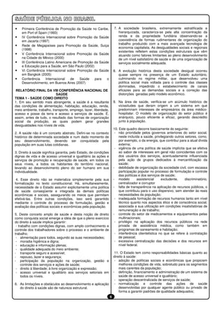 •   Primeira Conferência de Promoção da Saúde no Caribe,               7. A sociedade brasileira, extremamente estratificada e
    em Port of Spain (1993)                                               hierarquizada, caracteriza-se pela alta concentração da
•   IV Conferência Internacional sobre Promoção da Saúde                  renda e da propriedade fundiária observando-se a
    em Jacarta (1997)                                                     coexistência de formas rudimentares de organização do
                                                                          trabalho produzido com a mais avançada tecnologia de
•   Rede de Megapaíses para Promoção da Saúde, Suiça
                                                                          economia capitalista. As desigualdades sociais e regionais
    (1998)
                                                                          existentes refletem estas condições estruturais que vêm
•   V Conferência Internacional sobre Promoção da Saúde                   atuando como fatores limitantes ao pleno desenvolvimento
    na Cidade do México (2000)                                            de um nível satisfatório de saúde e de uma organização de
•   III Conferência Latino Americana de Promoção da Saúde                 serviços socialmente adequada.
    e Educação para a Saúde, em São Paulo (2002)
•   VI Conferência Internacional sobre Promoção da Saúde               8. A evolução histórica desta sociedade desigual ocorreu
    em Bangkok (2005)                                                     quase sempre na presença de um Estado autoritário,
•   Conferência     Internacional  de    Saúde   para   o                 culminando no regime militar, que desenvolveu uma
    Desenvolvimento, em Buenos Aires (2007)                               política social mais voltada para o controle das classes
                                                                          dominadas, impedindo o estabelecimento de canais
 RELATÓRIO FINAL DA VIII CONFERÊNCIA NACIONAL DE                          eficazes para as demandas sociais e a correção das
                            SAÚDE                                         distorções geradas pelo modelo econômico.
TEMA 1 - SAÚDE COMO DIREITO
1. Em seu sentido mais abrangente, a saúde é a resultante              9. Na área de saúde, verifica-se um acúmulo histórico de
das condições de alimentação, habitação, educação, renda,                 vicissitudes que deram origem a um sistema em que
meio ambiente, trabalho, transporte, emprego, lazer, liberdade,           predominam interesses de empresários da área médico-
acesso e posse da terra e acesso a serviços de saúde. É,                  hospitalar. O modelo de organização do setor público é
assim, antes de tudo, o resultado das formas de organização               anárquico, pouco eficiente e eficaz, gerando descrédito
social da produção, as quais podem gerar grandes                          junto à população.
desigualdades nos níveis de vida.
                                                                       10. Este quadro decorre basicamente do seguinte:
2. A saúde não é um conceito abstrato. Defini-se no contexto            - não prioridade pelos governos anteriores do setor social,
histórico de determinada sociedade e num dado momento de                   neste incluída a saúde, privilegiando outros setores, como,
seu desenvolvimento, devendo ser conquistada pela                          por exemplo, o da energia, que contribui para a atual dívida
população em suas lutas cotidianas.                                        externa;
                                                                        - vigência de uma política de saúde implícita que se efetiva
3. Direito à saúde significa garantia, pelo Estado, de condições           ao sabor de interesses em geral não coincidentes com os
dignas de vida e de acesso universal e igualitário às ações e              dos usuários dos serviços, acentuadamente influenciada
serviços de promoção e recuperação de saúde, em todos os                   pela ação de grupos dedicados à mercantilização da
seus níveis, a todos os habitantes do território nacional,                 saúde;
levando ao desenvolvimento pleno do ser humano em sua                  - debilidade de organização da sociedade civil, com escassa
individualidade.                                                           participação popular no processo de formulação e controle
                                                                           das políticas e dos serviços de saúde;
 4. Esse direito não se materializa simplesmente pela sua              - modelo         assistencial    excludente,     discriminatório,
formalização no texto constitucional. Há, simultaneamente,                 centralizador e corruptor
necessidade de o Estado assumir explicitamente uma política            - falta de transparência na aplicação de recursos públicos, o
de saúde conseqüente e integrada às demais políticas                       que contribuiu para o uso dispersivo, sem atender às reais
econômicas e sociais, assegurando os meios que permitam                    necessidades da população;
efetivá-las. Entre outras condições, isso será garantido                - inadequada formação de recursos humanos tanto em nível
mediante o controle do processo de formulação, gestão e                    técnico quanto nos aspectos ético e de consciência social,
avaliação das políticas sociais e econômicas pela população.               associada a sua utilização em condições insatisfatórias de
                                                                           remuneração e de trabalho;
5. Deste conceito amplo de saúde e desta noção de direito              - controle do setor de medicamentos e equipamentos pelas
como conquista social emerge a idéia de que o pleno exercício              multinacionais;
do direito à saúde implica garantir:                                    - privilégio na aplicação dos recursos públicos na rede
 - trabalho com condições dignas, com amplo conhecimento e                 privada de assistência médica, como também em
controle dos trabalhadores sobre o processo e o ambiente de                programas de saneamento e habitação;
trabalho;                                                               - interferência clientelística no que se refere à contratação
 - alimentação para todos, segundo as suas necessidades;                   de pessoal;
 - moradia higiênica e digna;                                           - excessiva centralização das decisões e dos recursos em
 - educação e informação plenas;                                           nível federal.
 - qualidade adequada do meio ambiente;
- transporte seguro e acessível;                                        11. O Estado tem como responsabilidades básicas quanto ao
- repouso, lazer e segurança;                                          direito à saúde:
- participação da população na organização, gestão e                    - adoção de políticas sociais e econômicas que propiciem
     controle dos serviços e ações de saúde;                               melhores condições de vida, sobretudo para os segmentos
 - direito à liberdade; à livre organização e expressão;                   mais carentes da população;
 - acesso universal e igualitário aos serviços setoriais em            - definição, financiamento e administração de um sistema de
     todos os níveis.                                                      saúde de acesso universal e igualitário;
                                                                        - operação descentralizada de serviços de saúde;
6. As limitações e obstáculos ao desenvolvimento e aplicação            - normatização e controle das ações de saúde
   do direito à saúde são de natureza estrutural.                          desenvolvidas por qualquer agente público ou privado de
                                                                           forma a garantir padrões de qualidade adequados;
                                                                   6
 