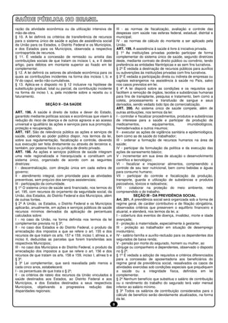 razão da atividade econômica ou da utilização intensiva de              III - as normas de fiscalização, avaliação e controle das
mão-de-obra.                                                            despesas com saúde nas esferas federal, estadual, distrital e
§ 10. A lei definirá os critérios de transferência de recursos          municipal;
para o sistema único de saúde e ações de assistência social             IV - as normas de cálculo do montante a ser aplicado pela
da União para os Estados, o Distrito Federal e os Municípios,           União.
e dos Estados para os Municípios, observada a respectiva                ART. 199. A assistência à saúde é livre à iniciativa privada.
contrapartida de recursos.                                              § 1º As instituições privadas poderão participar de forma
§ 11. É vedada a concessão de remissão ou anistia das                   complementar do sistema único de saúde, segundo diretrizes
contribuições sociais de que tratam os incisos I, a, e II deste         deste, mediante contrato de direito público ou convênio, tendo
artigo, para débitos em montante superior ao fixado em lei              preferência as entidades filantrópicas e as sem fins lucrativos.
complementar.                                                           § 2º É vedada a destinação de recursos públicos para auxílios
§ 12. A lei definirá os setores de atividade econômica para os          ou subvenções às instituições privadas com fins lucrativos.
quais as contribuições incidentes na forma dos incisos I, b; e          § 3º É vedada a participação direta ou indireta de empresas ou
IV do caput, serão não-cumulativas.                                     capitais estrangeiros na assistência à saúde no País, salvo
§ 13. Aplica-se o disposto no § 12 inclusive na hipótese de             nos casos previstos em lei.
substituição gradual, total ou parcial, da contribuição incidente       § 4º A lei disporá sobre as condições e os requisitos que
na forma do inciso I, a, pela incidente sobre a receita ou o            facilitem a remoção de órgãos, tecidos e substâncias humanas
faturamento.                                                            para fins de transplante, pesquisa e tratamento, bem como a
                                                                        coleta, processamento e transfusão de sangue e seus
                    SEÇÃO II - DA SAÚDE                                 derivados, sendo vedado todo tipo de comercialização.
                                                                        ART. 200. Ao sistema único de saúde compete, além de
ART. 196. A saúde é direito de todos e dever do Estado,                 outras atribuições, nos termos da lei:
garantido mediante políticas sociais e econômicas que visem à           I - controlar e fiscalizar procedimentos, produtos e substâncias
redução do risco de doença e de outros agravos e ao acesso              de interesse para a saúde e participar da produção de
universal e igualitário às ações e serviços para sua promoção,          medicamentos,              equipamentos,        imunobiológicos,
proteção e recuperação.                                                 hemoderivados e outros insumos;
ART. 197. São de relevância pública as ações e serviços de              II - executar as ações de vigilância sanitária e epidemiológica,
saúde, cabendo ao poder público dispor, nos termos da lei,              bem como as de saúde do trabalhador;
sobre sua regulamentação, fiscalização e controle, devendo              III - ordenar a formação de recursos humanos na área de
sua execução ser feita diretamente ou através de terceiros e,           saúde;
também, por pessoa física ou jurídica de direito privado.               IV - participar da formulação da política e da execução das
ART. 198. As ações e serviços públicos de saúde integram                ações de saneamento básico;
uma rede regionalizada e hierarquizada e constituem um                  V - incrementar em sua área de atuação o desenvolvimento
sistema único, organizado de acordo com as seguintes                    científico e tecnológico;
diretrizes:                                                             VI - fiscalizar e inspecionar alimentos, compreendido o
I - descentralização, com direção única em cada esfera de               controle de seu teor nutricional, bem como bebidas e águas
governo;                                                                para consumo humano;
II - atendimento integral, com prioridade para as atividades            VII - participar do controle e fiscalização da produção,
preventivas, sem prejuízo dos serviços assistenciais;                   transporte, guarda e utilização de substâncias e produtos
III - participação da comunidade.                                       psicoativos, tóxicos e radioativos;
§ 1º O sistema único de saúde será financiado, nos termos do            VIII - colaborar na proteção do meio ambiente, nele
art. 195, com recursos do orçamento da seguridade social, da            compreendido o do trabalho.
União, dos Estados, do Distrito Federal e dos Municípios, além                      SEÇÃO III - DA PREVIDÊNCIA SOCIAL
de outras fontes.                                                       Art. 201. A previdência social será organizada sob a forma de
§ 2º A União, os Estados, o Distrito Federal e os Municípios            regime geral, de caráter contributivo e de filiação obrigatória,
aplicarão, anualmente, em ações e serviços públicos de saúde            observados critérios que preservem o equilíbrio financeiro e
recursos mínimos derivados da aplicação de percentuais                  atuarial, e atenderá, nos termos da lei, a:
calculados sobre:                                                       I - cobertura dos eventos de doença, invalidez, morte e idade
I - no caso da União, na forma definida nos termos da lei               avançada;
complementar prevista no § 3º;                                          II - proteção à maternidade, especialmente à gestante;
II - no caso dos Estados e do Distrito Federal, o produto da            III - proteção ao trabalhador em situação de desemprego
arrecadação dos impostos a que se refere o art. 155 e dos               involuntário;
recursos de que tratam os arts. 157 e 159, inciso I, alínea a, e        IV - salário-família e auxílio-reclusão para os dependentes dos
inciso II, deduzidas as parcelas que forem transferidas aos             segurados de baixa renda;
respectivos Municípios;                                                 V - pensão por morte do segurado, homem ou mulher, ao
III - no caso dos Municípios e do Distrito Federal, o produto da        cônjuge ou companheiro e dependentes, observado o disposto
arrecadação dos impostos a que se refere o art. 156 e dos               no § 2º.
recursos de que tratam os arts. 158 e 159, inciso I, alínea b e         § 1º É vedada a adoção de requisitos e critérios diferenciados
§ 3º.                                                                   para a concessão de aposentadoria aos beneficiários do
§ 3º Lei complementar, que será reavaliada pelo menos a                 regime geral de previdência social, ressalvados os casos de
cada cinco anos, estabelecerá:                                          atividades exercidas sob condições especiais que prejudiquem
I - os percentuais de que trata o § 2º;                                 a saúde ou a integridade física, definidos em lei
II - os critérios de rateio dos recursos da União vinculados à          complementar.
saúde destinados aos Estados, ao Distrito Federal e aos                 § 2º Nenhum benefício que substitua o salário de contribuição
Municípios, e dos Estados destinados a seus respectivos                 ou o rendimento do trabalho do segurado terá valor mensal
Municípios, objetivando a progressiva redução das                       inferior ao salário mínimo.
disparidades regionais;                                                 § 3º Todos os salários de contribuição considerados para o
                                                                        cálculo de benefício serão devidamente atualizados, na forma
                                                                        da lei.
                                                                    8
 