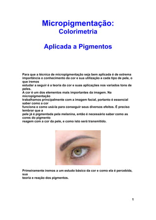 Micropigmentação:
                        Colorimetria

              Aplicada a Pigmentos



Para que a técnica de micropigmentação seja bem aplicada é de extrema
importância o conhecimento da cor e sua utilização a cada tipo de pele, o
que iremos
estudar a seguir é a teoria da cor e suas aplicações nos variados tons de
peles.
A cor é um dos elementos mais importantes da imagem. Na
micropigmentação
trabalhamos principalmente com a imagem facial, portanto é essencial
saber como a cor
funciona e como usá-la para conseguir seus diversos efeitos. É preciso
lembrar que a
pele já é pigmentada pela melanina, então é necessário saber como as
cores do pigmento
reagem com a cor da pele, e como isto será transmitido.




Primeiramente iremos a um estudo básico da cor e como ela é percebida,
sua
teoria e reação dos pigmentos.




                                                                        1
 