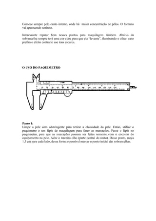 Comece sempre pelo canto interno, onde há maior concentração de pêlos. O formato
vai aparecendo sozinho.

Interessante reparar bem nesses pontos para maquilagem também. Abaixo da
sobrancelha sempre terá uma cor clara para que ela “levante”, iluminando o olhar, caso
prefira o efeito contrario use tons escuros.




O USO DO PAQUIMETRO




Passo 1:
Limpe a pele com adstringente para retirar a oleosidade da pele. Então, utilize o
paquímetro e um lápis de maquilagem para fazer as marcações. Passe o lápis no
paquímetro, para que as marcações possam ser feitas somente com o encostar do
equipamento na pele. Ache o terceiro olho (parte central do rosto). Desse ponto, meça
1,5 cm para cada lado, dessa forma é possível marcar o ponto inicial das sobrancelhas.
 