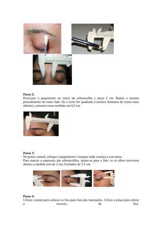 Passo 2:
Posicione o paquímetro no início da sobrancelha e meça 5 cm. Repita o mesmo
procedimento do outro lado. Se o rosto for quadrado (veremos formatos de rostos mais
adiante), aumente essas medidas em 0,5 cm.




Passo 3:
No ponto central, coloque o paquímetro e marque onde começa a curvatura.
Para marcar a espessura das sobrancelhas, atente-se para o fato: se os olhos estiverem
abertos a medida será de 2 cm; Fechados de 2,5 cm.




Passo 4:
Utilize o pente para colocar os fios para fora das marcações. Utilize a pinça para retirar
o                        excesso                         de                          fios.
 