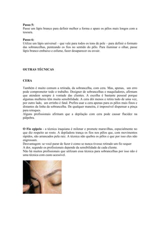 Passo 5:
Passe um lápis branco para definir melhor a forma e apare os pêlos mais longos com a
tesoura.

Passo 6:
Utilize um lápis universal – que vale para todos os tons de pele – para definir o formato
das sobrancelhas, penteando os fios no sentido do pêlo. Para iluminar o olhar, passe
lápis branco embaixo e esfume, fazer desaparecer ou esvair.




OUTRAS TÉCNICAS


CERA

Também é muito comum a retirada, da sobrancelha, com cera. Mas, apenas, um erro
pode comprometer todo o trabalho. Designer de sobrancelhas e maquiladores, afirmam
que atendem sempre à vontade das clientes. A escolha é bastante pessoal porque
algumas mulheres têm muita sensibilidade. A cera dói menos e retira tudo de uma vez,
por outro lado, um errinho é fatal. Prefira usar a cera apenas para os pêlos mais finos e
distantes da linha da sobrancelha. De qualquer maneira, é impossível dispensar a pinça
para retoques.
Alguns profissionais afirmam que a depilação com cera pode causar flacidez na
pálpebra.


O Fio egípcio - a técnica iraquiana é milenar e promete maravilhas, especialmente no
que diz respeito ao rosto. A depiladora trança os fios nos pêlos que, com movimentos
rápidos, são arrancados pela raiz. A técnica não quebra os pêlos e que por isso eles não
engrossam.
Desvantagem: se você parar de fazer é como se nunca tivesse retirado um fio sequer
A dor, segundo os profissionais depende da sensibilidade de cada cliente.
Não há muitos profissionais que utilizam essa técnica para sobrancelhas por isso não é
uma técnica com custo acessível.
 