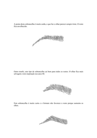 A ponta desta sobrancelha é muito caída, o que faz o olhar parecer sempre triste. O rosto
fica envelhecido.




Outro trunfo, este tipo de sobrancelha cai bem para todos os rostos. O olhar fica mais
selvagem e tem inspiração nos anos 80.




Esta sobrancelha é muito curta e o formato não favorece o rosto porque aumenta os
olhos.
 