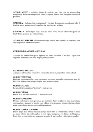 AFINAR MUITO - Atitudes típicas de modelo, que vive com as sobrancelhas
maquiladas. Se as suas são grossas, remova os pêlos fora da linha e explore esse visual
poderoso.


SIMETRIA - (sobrancelhas iguaiszinhas) - Um lado do seu rosto normalmente não é
igual ao outro, portanto as sobrancelhas não precisam ser também.


ENCURTAR - Tirar alguns fios a mais no início ou no fim da sobrancelha pode ser
fatal. Retire apenas o que está sobrando


AFINAR DE REPENTE - Para um resultado natural, essa redução na espessura tem
que ser gradual, sem ficar evidente.



CORRIGINDO AS SOBRANCELHAS

A forma das sobrancelhas pode depender da forma dos olhos. Caso haja algum dos
seguintes problemas, use estes truques para equilibrar:




PÁLPEBRAS PESADAS
Arranje as sobrancelhas o mais leve e arqueadas possível, seguindo a forma natural;

OLHOS PEQUENOS
Opte por espessura média – nunca grossas e levemente arqueadas, mantenha a parte de
baixo das sobrancelhas sempre limpas, para levantar o olhar;

OLHOS GRANDES
Levemente arqueada mais “à direita” e mais grossa;

OLHOS CAÍDOS
O arco deve ser mais acentuado, a linha mais curta;

OLHOS SEPARADOS
Deixe o canto interno mais grosso do que o externo. Retire os pêlos da linha exterior das
sobrancelhas e aumente o interior com o lápis, evite arquear a sobrancelha (deve ficar
quase reta) e limpe apenas o necessário nos cantos;

OLHOS FUNDOS E JUNTOS
Prefira traços mais finos e deixe um espaço maior entre as sobrancelhas. Retire os pêlos
do canto interior das sobrancelhas e, com lápis, alongue as em direção as têmporas,
limpe bem os cantos internos para dar a sensação de que os olhos estão mais separados.
 