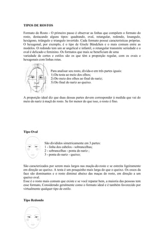TIPOS DE ROSTOS

Formato do Rosto - O primeiro passo é observar as linhas que compõem o formato do
rosto, destacando alguns tipos: quadrando, oval, retangular, redondo, losangulo,
hexágono, triângulo e triangulo invertido. Cada formato possui características próprias.
O hexagonal, por exemplo, é o tipo de Gisele Bündchen e o mais comum entre as
modelos. O redondo tem um ar angelical e infantil, o retangular transmite seriedade e o
oval é delicado e feminino. Os formatos que mais se beneficiam de uma
variedade de cortes e estilos são os que têm a proporção regular, com os ovais e
hexagonais com linhas retas.


                    Para analisar seu rosto, divida-o em três partes iguais:
                    1) Da testa ao meio dos olhos;
                    2) Do meio dos olhos ao final do nariz;
                    3) Do final do nariz ao queixo.



A proporção ideal diz que duas dessas partes devem corresponder à medida que vai do
meio do nariz à maçã do rosto. Se for menor do que isso, o rosto é fino.




Tipo Oval


               São divididos simetricamente em 3 partes:
               1 - linha dos cabelos - sobrancelhas;
               2 - sobrancelhas - ponta do nariz ;
               3 - ponta do nariz - queixo;


São caracterizados por serem mais largos nas maçãs-do-rosto e se estreita ligeiramente
em direção ao queixo. A testa é um pouquinho mais larga do que o queixo. Os ossos da
face são dominantes e o rosto diminui abaixo das maças do rosto, em direção a um
queixo oval.
Esse é o rosto mais comum que existe e se você reparar bem, a maioria das pessoas tem
esse formato, Considerado geralmente como o formato ideal e é também favorecido por
virtualmente qualquer tipo de estilo.


Tipo Redondo
 