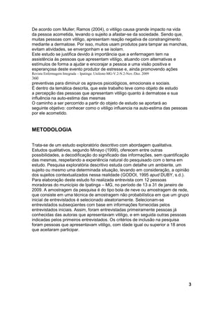 De acordo com Muller; Ramos (2004), o vitiligo causa grande impacto na vida
da pessoa acometida, levando o sujeito a afastar-se da sociedade. Sendo que,
muitas pessoas com vitiligo, apresentam reação negativa de constrangimento
mediante a dermatose. Por isso, muitos usam produtos para tampar as manchas,
evitam atividades, se envergonham e se isolam.
Este estudo se justifica devido à importância que a enfermagem tem na
assistência às pessoas que apresentam vitiligo, atuando com alternativas e
estímulos de forma a ajudar e encorajar a pessoa a uma visão positiva e
esperançosa deste evento produtor de estresse e, ainda promovendo ações
Revista Enfermagem Integrada – Ipatinga: Unileste-MG-V.2-N.2-Nov./Dez. 2009
360
preventivas para diminuir os agravos psicológicos, emocionais e sociais.
É dentro da temática descrita, que este trabalho teve como objeto de estudo
a percepção das pessoas que apresentam vitiligo quanto à dermatose e sua
influência na auto-estima das mesmas
O caminho a ser percorrido a partir do objeto de estudo se aportará ao
seguinte objetivo: conhecer como o vitiligo influencia na auto-estima das pessoas
por ele acometido.


METODOLOGIA

Trata-se de um estudo exploratório descritivo com abordagem qualitativa.
Estudos qualitativos, segundo Minayo (1999), oferecem entre outras
possibilidades, a decodificação do significado das informações, sem quantificação
das mesmas, respeitando a experiência natural do pesquisado com o tema em
estudo. Pesquisa exploratória descritivo estuda com detalhe um ambiente, um
sujeito ou mesmo uma determinada situação, levando em consideração, a opinião
dos sujeitos contextualizados nessa realidade (GODOI, 1995 apud DUBY, s.d.).
Para elaboração deste estudo foi realizada entrevista com 12 pessoas
moradoras do município de Ipatinga – MG, no período de 13 a 31 de janeiro de
2009. A amostragem da pesquisa é do tipo bola de neve ou amostragem de rede,
que consiste em uma técnica de amostragem não probabilística em que um grupo
inicial de entrevistados é selecionado aleatoriamente. Selecionam-se
entrevistados subseqüentes com base em informações fornecidas pelos
entrevistados iniciais. Assim, foram entrevistadas primeiramente pessoas já
conhecidas das autoras que apresentavam vitiligo, e em seguida outras pessoas
indicadas pelos primeiros entrevistados. Os critérios de inclusão na pesquisa
foram pessoas que apresentavam vitiligo, com idade igual ou superior a 18 anos
que aceitaram participar.




                                                                                    3
 