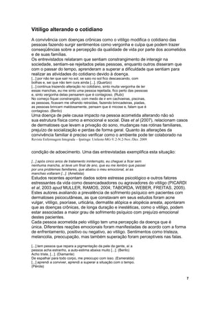 Vitiligo alterando o cotidiano
A convivência com doenças crônicas como o vitiligo modifica o cotidiano das
pessoas fazendo surgir sentimentos como vergonha e culpa que podem trazer
conseqüências sobre a percepção da qualidade de vida por parte dos acometidos
e de suas famílias.
Os entrevistados relataram que sentiam constrangimento de interagir na
sociedade, sentiam-se rejeitados pelas pessoas, enquanto outros disseram que
com o passar do tempo, aprenderam a superar a dificuldade que sentiam para
realizar as atividades do cotidiano devido à doença.
[...] por não ter que sair no sol, se saio no sol fico descascando, com
bolhas e, sei que não tem cura ainda [...]. (Quartzo)
[...] continua trazendo alteração no cotidiano, sinto muita vergonha de ter
essas manchas, eu me sinto uma pessoa rejeitada, fico perto das pessoas
e, sinto vergonha delas pensarem que é contagioso. (Rubi)
No começo fiquei constrangido, com medo de ir em cachoeiras, piscinas,
as pessoas, ficavam me olhando retraídas, fazendo brincadeiras, piadas,
as pessoas brincam maldosamente, pensam que é micose e, falam que é
contagioso. (Berilo)
Uma doença de pele causa impacto na pessoa acometida alterando não só
sua estrutura física como a emocional e social. Dias et al (2007), relacionam casos
de dermatoses que levam a privação do sono, mudanças nas rotinas familiares,
prejuízo de socialização e perdas de forma geral. Quanto às alterações da
convivência familiar é preciso verificar como o ambiente pode ter colaborado na
Revista Enfermagem Integrada – Ipatinga: Unileste-MG-V.2-N.2-Nov./Dez. 2009


condição de adoecimento. Uma das entrevistadas exemplifica esta situação:

[...] após cinco anos de tratamento ininterrupto, eu cheguei a ficar sem
nenhuma mancha, aí teve um final de ano, que eu me lembro que passei
por uns problemas familiares, que abalou o meu emocional, aí as
manchas voltaram [...]. (Ametista)
Estudos recentes apontam dados sobre estresse psicológico e outros fatores
estressantes da vida como desencadeadores ou agravadores do vitiligo (PICARDI
et al, 2003 apud MULLER, RAMOS, 2004; TABORDA, WEBER, FREITAS, 2005).
Estes autores avaliando a prevalência de sofrimento psíquico em pacientes com
dermatoses psicocutâneas, as que constavam em seus estudos foram acne
vulgar, vitiligo, psoríase, urticária, dermatite atópica e alopécia areata, apontaram
que as doenças crônicas, de longa duração e inestéticas, como o vitiligo, podem
estar associadas a maior grau de sofrimento psíquico com prejuízo emocional
destes pacientes.
Cada pessoa acometida pelo vitiligo tem uma percepção da doença que é
única. Diferentes reações emocionais foram manifestadas de acordo com a forma
de enfrentamento, positivo ou negativo, ao vitiligo. Sentimentos como tristeza,
melancolia, preocupação, mas também superação foram perceptíveis nas falas.

[...] tem pessoa que repara a pigmentação da pele da gente, aí a
pessoa acha estranho, a auto-estima abaixa muito [...]. (Berilo)
Acho triste, [...]. (Diamante)
De espalhar para todo corpo, me preocupo com isso. (Esmeralda)
[...] aprendi a conviver, aprendi a superar a situação com o tempo.
(Pérola)


                                                                                        7
 