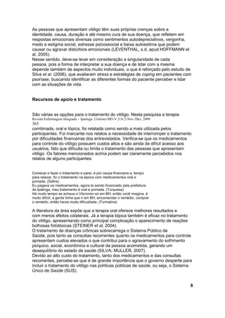 As pessoas que apresentam vitiligo têm suas próprias crenças sobre a
identidade, causa, duração e até mesmo cura de sua doença, que refletem em
respostas emocionais diversas como sentimentos autodepreciativos, vergonha,
medo e estigma social, estresse psicossocial e baixa autoestima que podem
causar ou agravar distúrbios emocionais (LEVENTHAL, s.d, apud HOFFMANN et
al, 2005).
Nesse sentido, deve-se levar em consideração a singularidade de cada
pessoa, pois a forma de interpretar a sua doença e de lidar com a mesma
depende também de aspectos muito individuais, o que é reforçado pelo estudo de
Silva et al. (2006), que avaliaram stress e estratégias de coping em pacientes com
psoríase, buscando identificar as diferentes formas do paciente perceber e lidar
com as situações de vida.


Recursos de apoio e tratamento


São várias as opções para o tratamento do vitiligo. Nesta pesquisa a terapia
Revista Enfermagem Integrada – Ipatinga: Unileste-MG-V.2-N.2-Nov./Dez. 2009
365
combinada, oral e tópica, foi relatada como sendo a mais utilizada pelos
participantes. Foi marcante nos relatos a necessidade de interromper o tratamento
por dificuldades financeiras dos entrevistados. Verifica-se que os medicamentos
para controle do vitiligo possuem custos altos e são ainda de difícil acesso aos
usuários, fato que dificulta ou limita o tratamento das pessoas que apresentam
vitiligo. Os fatores mencionados acima podem ser claramente percebidos nos
relatos de alguns participantes:


Comecei a fazer o tratamento e parei, é por causa financeira e, tempo
para relaxar, fiz o tratamento na época com medicamentos oral e
pomada. (Safira)
Eu pagava os medicamentos, agora ta sendo financiado pela prefeitura
de Ipatinga, meu tratamento é oral e pomada. (Turquesa)
Há muito tempo se achava o Vitcromin só em BH, então você imagina, é
muito difícil, a gente tinha que ir em BH, encomendar o remédio, comprar
o remédio, então havia muita dificuldade. (Turmalina)

A literatura da área expõe que a terapia oral oferece melhores resultados e
com menos efeitos colaterais. Já a terapia tópica também é eficaz no tratamento
do vitiligo, apresentando como principal complicação o aparecimento de reações
bolhosas fototóxicas (STEINER et al, 2004).
O tratamento de doenças crônicas sobrecarrega o Sistema Público de
Saúde, pois tanto as consultas recorrentes quanto os medicamentos para controle
apresentam custos elevados o que contribui para o agravamento do sofrimento
psíquico, social, econômico e cultural da pessoa acometida, gerando um
desequilíbrio do estado de saúde (SILVA; MULLER, 2007).
Devido ao alto custo do tratamento, tanto dos medicamentos e das consultas
recorrentes, percebe-se que é de grande importância que o governo desperte para
incluir o tratamento do vitiligo nas políticas públicas de saúde, ou seja, o Sistema
Único de Saúde (SUS).


                                                                                   8
 