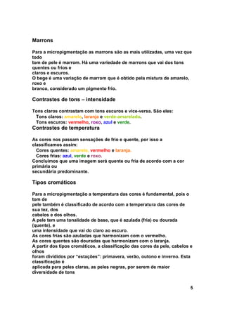 Marrons

Para a micropigmentação as marrons são as mais utilizadas, uma vez que
todo
tom de pele é marrom. Há uma variedade de marrons que vai dos tons
quentes ou frios e
claros e escuros.
O bege é uma variação de marrom que é obtido pela mistura de amarelo,
roxo e
branco, considerado um pigmento frio.

Contrastes de tons – intensidade

Tons claros contrastam com tons escuros e vice-versa. São eles:
 Tons claros: amarelo, laranja e verde-amarelado.
 Tons escuros: vermelho, roxo, azul e verde.
Contrastes de temperatura

As cores nos passam sensações de frio e quente, por isso a
classificamos assim:
  Cores quentes: amarelo, vermelho e laranja.
  Cores frias: azul, verde e roxo.
Concluímos que uma imagem será quente ou fria de acordo com a cor
primária ou
secundária predominante.

Tipos cromáticos

Para a micropigmentação a temperatura das cores é fundamental, pois o
tom de
pele também é classificado de acordo com a temperatura das cores de
sua tez, dos
cabelos e dos olhos.
A pele tem uma tonalidade de base, que é azulada (fria) ou dourada
(quente), e
uma intensidade que vai do claro ao escuro.
As cores frias são azuladas que harmonizam com o vermelho.
As cores quentes são douradas que harmonizam com o laranja.
A partir dos tipos cromáticos, a classificação das cores da pele, cabelos e
olhos
foram divididos por “estações”: primavera, verão, outono e inverno. Esta
classificação é
aplicada para peles claras, as peles negras, por serem de maior
diversidade de tons


                                                                          5
 