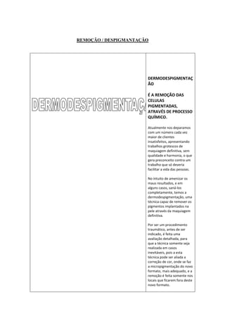 REMOÇÃO / DESPIGMANTAÇÃO




                       DERMODESPIGMENTAÇ
                       ÃO

                       É A REMOÇÃO DAS
                       CELULAS
                       PIGMENTADAS,
                       ATRAVÉS DE PROCESSO
                       QUÍMICO.

                       Atualmente nos deparamos
                       com um número cada vez
                       maior de clientes
                       insatisfeitos, apresentando
                       trabalhos grotescos de
                       maquiagem definitiva, sem
                       qualidade e harmonia, o que
                       gera preconceito contra um
                       trabalho que só deveria
                       facilitar a vida das pessoas.

                       No intuito de amenizar os
                       maus resultados, e em
                       alguns casos, saná-los
                       completamente, temos a
                       dermodespigmentação, uma
                       técnica capaz de remover os
                       pigmentos implantados na
                       pele através da maquiagem
                       definitiva.

                       Por ser um procedimento
                       traumático, antes de ser
                       indicado, é feita uma
                       avaliação detalhada, para
                       que a técnica somente seja
                       realizada em casos
                       inevitáveis, pois a esta
                       técnica pode ser aliada a
                       correção de cor, onde se faz
                       a micropigmentação do novo
                       formato, mais adequado, e a
                       remoção é feita somente nos
                       locais que ficarem fora deste
                       novo formato.
 