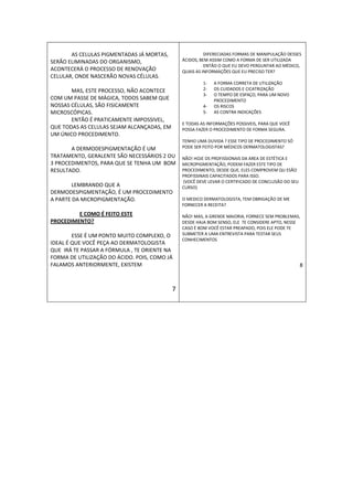 AS CELULAS PIGMENTADAS JÁ MORTAS,                  DIFERECIADAS FORMAS DE MANIPULAÇÃO DESSES
SERÃO ELIMINADAS DO ORGANISMO,                  ÁCIDOS, BEM ASSIM COMO A FORMA DE SER UTILIZADA
                                                          ENTÃO O QUE EU DEVO PERGUNTAR AO MÉDICO,
ACONTECERÁ O PROCESSO DE RENOVAÇÃO              QUAIS AS INFORMAÇÕES QUE EU PRECISO TER?
CELULAR, ONDE NASCERÃO NOVAS CÉLULAS.
                                                         1-   A FORMA CORRETA DE UTILIZAÇÃO
       MAS, ESTE PROCESSO, NÃO ACONTECE                  2-   OS CUIDADOS E CICATRIZAÇÃO
                                                         3-   O TEMPO DE ESPAÇO, PARA UM NOVO
COM UM PASSE DE MÁGICA, TODOS SABEM QUE                       PROCEDIMENTO
NOSSAS CÉLULAS, SÃO FISICAMENTE                          4-   OS RISCOS
MICROSCÓPICAS.                                           5-   AS CONTRA INDICAÇÕES
       ENTÃO É PRATICAMENTE IMPOSSIVEL,
                                                E TODAS AS INFORMAÇÕES POSSIVEIS, PARA QUE VOCÊ
QUE TODAS AS CELULAS SEJAM ALCANÇADAS, EM       POSSA FAZER O PROCEDIMENTO DE FORMA SEGURA.
UM ÚNICO PROCEDIMENTO.
                                                TENHO UMA DUVIDA ? ESSE TIPO DE PROCEDIMENTO SÓ
       A DERMODESPIGMENTAÇÃO É UM               PODE SER FEITO POR MÉDICOS DERMATOLOGISTAS?
TRATAMENTO, GERALENTE SÃO NECESSÁRIOS 2 OU      NÃO! HOJE OS PROFISSIONAIS DA AREA DE ESTÉTICA E
3 PROCEDIMENTOS, PARA QUE SE TENHA UM BOM       MICROPIGMENTAÇÃO, PODEM FAZER ESTE TIPO DE
RESULTADO.                                      PROCEDIMENTO, DESDE QUE, ELES COMPROVEM QU ESÃO
                                                PROFISSINAIS CAPACITADOS PARA ISSO.
                                                (VOCÊ DEVE LEVAR O CERTIFICADO DE CONCLUSÃO DO SEU
        LEMBRANDO QUE A                         CURSO)
DERMODESPIGMENTAÇÃO, É UM PROCEDIMENTO
A PARTE DA MICROPIGMENTAÇÃO.                    O MEDICO DERMATOLOGISTA, TEM OBRIGAÇÃO DE ME
                                                FORNECER A RECEITA?
         E COMO É FEITO ESTE                    NÃO! MAS, A GRENDE MAIORIA, FORNECE SEM PROBLEMAS,
PROCEDIMENTO?                                   DESDE HAJA BOM SENSO, ELE TE CONSIDERE APTO, NESSE
                                                CASO É BOM VOCÊ ESTAR PREAPADO, POIS ELE PODE TE
        ESSE É UM PONTO MUITO COMPLEXO, O       SUBMETER A UMA ENTREVISTA PARA TESTAR SEUS
                                                CONHECIMENTOS
IDEAL É QUE VOCÊ PEÇA AO DERMATOLOGISTA
QUE IRÁ TE PASSAR A FÓRMULA , TE ORIENTE NA
FORMA DE UTILIZAÇÃO DO ÁCIDO. POIS, COMO JÁ
FALAMOS ANTERIORMENTE, EXISTEM                                                                       8



                                            7
 