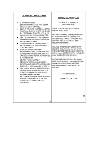 DICAS MUITO IMPORTANTES
                                                   REMOÇÃO INSTANTANEA

•   O PROCEDIMENTO DE                               TRATA-SE DE OUTRO TIPO DE
    DERMODESPIGMENTAÇÃO PODE DEIXAR                     DESPIGMENTAÇÃO
    SEQUELAS, COMO CICATRIZES.
•   DEVE- SE TER MUITO CUIDADO NA HORA DE   AONDE UTLIZAMOS AGUA OXIGENADA
    MANIPULAR O ÁCIDO, AO CAIR NOS OLHOS,   LIQUIDA, 40 VOLUMES
    ELE PODE CAUSAR CEGUEIRA, DEVE-SE TER
    CUIDADO NA SUA INALAÇÃO E INGESTÃO.     ESTE PROCEDIMENTO, SÓ É RECOMENDADO,
•   NÃO É RECOMENDADO O PROCEDIMENTO        NA HORA QUE O PROFISSIONAL ESTIVER
    PARA REMOVER CONTORNO DOS OLHOS E       PIGMENTANDO, E APENAS FUNCIONA, PARA
    PREENCHIMENTO LABIAL.                   REMOVER INSTANTANEAMENTE E EM
•   OS MAIS INDICADOS, SÃO, CONTORNO E      PEQUENA PROPORÇÃO.
    PREENCHIMENTO DE SOBRANCELHAS E
    CONTORNO LABIAL.                        EXEMPLO: O PROFISSSIONAL COMETE UM
•   SÓ FALA O RPOCEDIMENTO EM               PEQUENO ERRO, NA HORA EM QUE ESTIVER
    MICROPIGMENTAÇÃO PARAMÉDICA, COM        FAZENDO UM CONTORNO, NESSE MOMENTO,
    INDICAÇÃO MÉDICA (O CLIENTE DEVE TER    ELE IRÁ PARAR O PROCEDIMENTO E UTILIZAR A
    UMA DECLARAÇÃO MÉDICA, AUTORIZANDO      AGUA OXIGENADA PARA REMOVER.
    O PROCEDIMENTO)
•   SÓ USE O PROCEDIMENTO DE                EM CASO DE PRENCHIMENTOS, OU GRANDE
    DERMODESPIGMENTAÇÃO, CASO SEJA          PARTE PIGMENTADA, O PROCEDIMENTO NÃO
    EXTREMAMENTE NECESSÁRIO, EM CASO DE     ADIANTARÁ, SOMENTE EM TRAÇOS DE
    CORREÇÕES E NEUTRALIZAÇÃO DE CORES.     APROXIMADAMENTE ½ MILÍMETRO, NO
                                            MAXIMO.
•   NÃO PODERÁ SER FEITO O PROCEDIMENTO
    DE MICROPIGMENTAÇÃO, ENQUANTO O
    CLIENTE, ESTIVER EM TRATAMENTO DE
    REMOÇÃO, PARA SE INCIAR O                            MAIS DUVIDAS
    PROCEDIKENTO DE MICROPIGMENTAÇÃO, A
    ETAPADA DE REMOÇÃO DEVE TER SIDO                 ENTRE EM CONTATO!
    TERMINADA E O LOCAL TOTALENTE
    CICATRIZADO.




                                                                                   10

                                        9
 