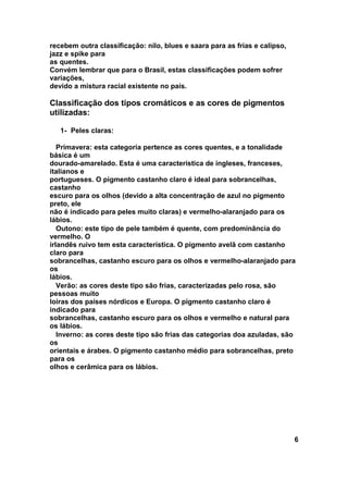 recebem outra classificação: nilo, blues e saara para as frias e calipso,
jazz e spike para
as quentes.
Convém lembrar que para o Brasil, estas classificações podem sofrer
variações,
devido a mistura racial existente no país.

Classificação dos tipos cromáticos e as cores de pigmentos
utilizadas:

   1- Peles claras:

   Primavera: esta categoria pertence as cores quentes, e a tonalidade
básica é um
dourado-amarelado. Esta é uma característica de ingleses, franceses,
italianos e
portugueses. O pigmento castanho claro é ideal para sobrancelhas,
castanho
escuro para os olhos (devido a alta concentração de azul no pigmento
preto, ele
não é indicado para peles muito claras) e vermelho-alaranjado para os
lábios.
   Outono: este tipo de pele também é quente, com predominância do
vermelho. O
irlandês ruivo tem esta característica. O pigmento avelã com castanho
claro para
sobrancelhas, castanho escuro para os olhos e vermelho-alaranjado para
os
lábios.
   Verão: as cores deste tipo são frias, caracterizadas pelo rosa, são
pessoas muito
loiras dos países nórdicos e Europa. O pigmento castanho claro é
indicado para
sobrancelhas, castanho escuro para os olhos e vermelho e natural para
os lábios.
   Inverno: as cores deste tipo são frias das categorias doa azuladas, são
os
orientais e árabes. O pigmento castanho médio para sobrancelhas, preto
para os
olhos e cerâmica para os lábios.




                                                                            6
 