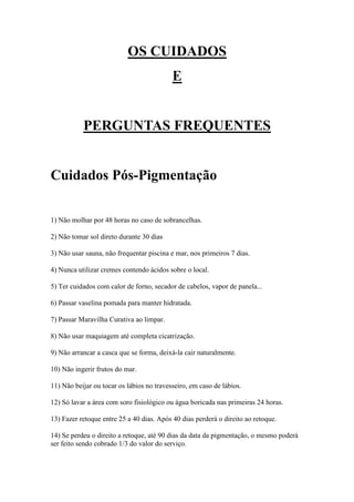 OS CUIDADOS
                                           E


           PERGUNTAS FREQUENTES


Cuidados Pós-Pigmentação

1) Não molhar por 48 horas no caso de sobrancelhas.

2) Não tomar sol direto durante 30 dias

3) Não usar sauna, não frequentar piscina e mar, nos primeiros 7 dias.

4) Nunca utilizar cremes contendo ácidos sobre o local.

5) Ter cuidados com calor de forno, secador de cabelos, vapor de panela...

6) Passar vaselina pomada para manter hidratada.

7) Passar Maravilha Curativa ao limpar.

8) Não usar maquiagem até completa cicatrização.

9) Não arrancar a casca que se forma, deixá-la cair naturalmente.

10) Não ingerir frutos do mar.

11) Não beijar ou tocar os lábios no travesseiro, em caso de lábios.

12) Só lavar a área com soro fisiológico ou água boricada nas primeiras 24 horas.

13) Fazer retoque entre 25 a 40 dias. Após 40 dias perderá o direito ao retoque.

14) Se perdeu o direito a retoque, até 90 dias da data da pigmentação, o mesmo poderá
ser feito sendo cobrado 1/3 do valor do serviço.
 