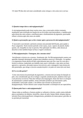 15) Após 90 dias não será mais considerado como retoque e sim como novo serviço




1) Quanto tempo dura a micropigmentação?

A micropigmentação pode durar muitos anos, mas a renovação celular constante,
atualmente mais acelerada em função do uso de ácidos rejuvenescedores, e também pela
ação direta dos raios solares, contribuem para o desbotamento do pigmento, precisando
refazer a técnica após dois anos em média.

2) Quais as precauções que se deve tomar após o processo de micropigmentação?

 É necessário usar durante a primeira semana uma pomada lubrificante, para ajudar a
fixar o pigmento. Neste mesmo período evitar sauna, coçar, vapores de panela, banho
quente, sol, mergulho no mar ou piscina. Para aplicação nos lábios, além desses já
descritos evitar também beijar na boca e ingerir crustáceos.

3) Micropigmentação e Tatuagem, são a mesma coisa?

 Inicialmente a técnica era a mesma. Atualmente não. Na Micropigmentação usamos um
aparelho chamado dermógrafo, próprio para trabalhos sensíveis e delicados. As agulhas
e os pigmentos foram desenvolvidos especialmente para este fim o que fez com que a
técnica evoluísse, traduzindo um trabalho mais suave e delicado, o que antes era mais
agressivo e grosseiro, deixando marcas irreversíveis, pois a tatuagem é uma técnica de
alta penetração, que atinge a terceira camada da pele e só pode ser removido com laser.

4) E se eu não gostar?

 Como uma técnica de penetração de pigmentos, a mesma terá um tempo de duração na
pele, mas considerando que ela só atinge a segunda camada da pele, podemos dizer que
é um processo reversível. Para não reforçar esta maquiagem, basta não fazer os retoques
de manutenção e poderá também, serem utilizados produtos que descamam a pele,
acelerando a renovação celular, e em último caso recorrer ao processo de
despigmentação. Nestes últimos casos sempre buscando a orientação de um especialista.

5) Quem pode fazer a micropigmentação?

 Quase todas as mulheres e homens podem se submeter a técnica, sendo contra-indicado
para os portadores de diabetes, hemofilia, câncer de pele, herpes labial, alergias tópicas,
urticária física (dermografismo), telangiectasias, portadores de marca-passo, grávidas ou
no período pré menstrual.
 