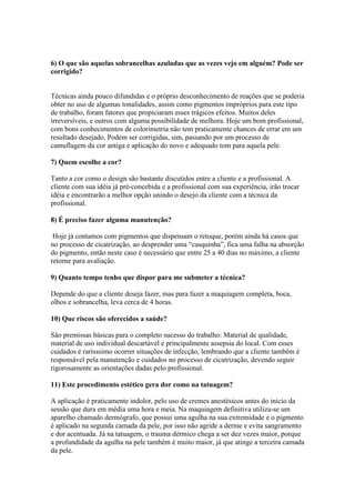6) O que são aquelas sobrancelhas azuladas que as vezes vejo em alguém? Pode ser
corrigido?


Técnicas ainda pouco difundidas e o próprio desconhecimento de reações que se poderia
obter no uso de algumas tonalidades, assim como pigmentos impróprios para este tipo
de trabalho, foram fatores que propiciaram esses trágicos efeitos. Muitos deles
irreversíveis, e outros com alguma possibilidade de melhora. Hoje um bom profissional,
com bons conhecimentos de colorimetria não tem praticamente chances de errar em um
resultado desejado. Podem ser corrigidas, sim, passando por um processo de
camuflagem da cor antiga e aplicação do novo e adequado tom para aquela pele.

7) Quem escolhe a cor?

Tanto a cor como o design são bastante discutidos entre a cliente e a profissional. A
cliente com sua idéia já pré-concebida e a profissional com sua experiência, irão trocar
idéia e encontrarão a melhor opção unindo o desejo da cliente com a técnica da
profissional.

8) É preciso fazer alguma manutenção?

 Hoje já contamos com pigmentos que dispensam o retoque, porém ainda há casos que
no processo de cicatrização, ao desprender uma “casquinha”, fica uma falha na absorção
do pigmento, então neste caso é necessário que entre 25 a 40 dias no máximo, a cliente
retorne para avaliação.

9) Quanto tempo tenho que dispor para me submeter a técnica?

Depende do que a cliente deseja fazer, mas para fazer a maquiagem completa, boca,
olhos e sobrancelha, leva cerca de 4 horas.

10) Que riscos são oferecidos a saúde?

São premissas básicas para o completo sucesso do trabalho: Material de qualidade,
material de uso individual descartável e principalmente assepsia do local. Com esses
cuidados é rarísssimo ocorrer situações de infecção, lembrando que a cliente também é
responsável pela manutenção e cuidados no processo de cicatrização, devendo seguir
rigorosamente as orientações dadas pelo profissional.

11) Este procedimento estético gera dor como na tatuagem?

A aplicação é praticamente indolor, pelo uso de cremes anestésicos antes do início da
sessão que dura em média uma hora e meia. Na maquiagem definitiva utiliza-se um
aparelho chamado dermógrafo, que possui uma agulha na sua extremidade e o pigmento
é aplicado na segunda camada da pele, por isso não agride a derme e evita sangramento
e dor acentuada. Já na tatuagem, o trauma dérmico chega a ser dez vezes maior, porque
a profundidade da agulha na pele também é muito maior, já que atinge a terceira camada
da pele.
 