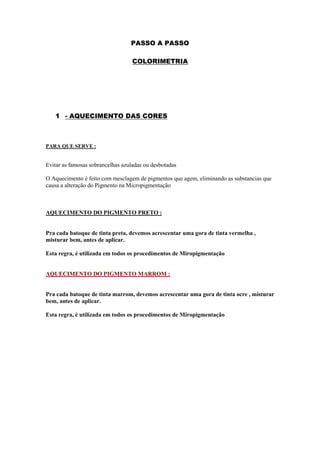 PASSO A PASSO

                                   COLORIMETRIA




   1 - AQUECIMENTO DAS CORES



PARA QUE SERVE :


Evitar as famosas sobrancelhas azuladas ou desbotadas

O Aquecimento é feito com mesclagem de pigmentos que agem, eliminando as substancias que
causa a alteração do Pigmento na Micropigmentação



AQUECIMENTO DO PIGMENTO PRETO :


Pra cada batoque de tinta preta, devemos acrescentar uma gora de tinta vermelha ,
misturar bem, antes de aplicar.

Esta regra, é utilizada em todos os procedimentos de Miropigmentação


AQUECIMENTO DO PIGMENTO MARROM :


Pra cada batoque de tinta marrom, devemos acrescentar uma gora de tinta ocre , misturar
bem, antes de aplicar.

Esta regra, é utilizada em todos os procedimentos de Miropigmentação
 