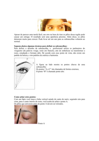 Apesar de parecer uma tarefa fácil, um erro na hora de tirar os pêlos dessa região pode 
causar um estrago. O resultado será uma aparência péssima. Além disso, os pêlos 
demoram muito para crescer. Pode levar até um ano para as sobrancelhas voltarem ao 
normal. 
Seguem abaixo algumas técnicas para definir as sobrancelhas: 
Para definir o desenho da sobrancelha, a profissional utiliza os parâmetros do 
visagismo (da palavra visage, rosto em francês), arte de embelezar ou transformar o 
rosto, estudando o formato dele. De acordo com esse ponto de vista, não existe um 
padrão de beleza, e sim padrões de estética e harmonia. 
A figura ao lado mostra os pontos chaves de uma 
sobrancelha: 
Os pontos “A e C” são chamados de limites externos; 
O ponto “B” é chamado ponto alto. 
Como achar estes pontos: 
Com um lápis você traça a linha vertical saindo do canto do nariz, seguindo reto para 
cima, para o canto interno do rosto, você acaba de achar o ponto A. 
Os pêlos que estiverem antes do ponto A devem ser retirados. 
Ponto A 
 