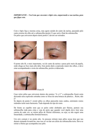 IMPORTANTE – Você tem que encostar o lápis reto, empurrando a sua narina, para 
que fique reto. 
Com o lápis faça a mesma coisa, mas agora saindo do canto da narina, passando pelo 
canto externo do olho até a sobrancelha (ponto C) que será o final da sobrancelha. 
Os pelos que estiverem depois deste ponto C devem ser retirados. 
Ponto C 
O ponto alto B, o mais importante, vai do canto da narina e passa pelo meio da pupila, 
onde chega ao foco mais alto dela. Este ponto dará a expressão maior dos olhos, e deve 
estar acompanhando o resto da sobrancelha, porém evidenciado. 
Ponto B 
Caso retire pêlos que estiverem dentro dos pontos “A e C” a sobrancelha ficará curta 
deixando uma expressão estranha como se fosse de uma boneca de plástico... Ruim, não 
é? 
Se depois do ponto C existir pêlos os olhos parecerão mais caídos, entretanto rostos 
redondos terão mais harmonia. Tudo depende do tipo de rosto. 
De frente ao espelho note que os pelos estão alinhados por fileiras, penteie sua 
sobrancelha toda para cima e veja de perto que quando você depila deve tirar uma 
careira de cada vez, se retirar pêlos de fileiras diferentes, ou seja, se não seguir uma 
linearidade, a sobrancelha formará buracos. 
Um erro comum é no ponto alto. As pessoas retiram mais pêlos nessa área que nas 
demais tentando levantá-las, mas isso só vai dar um efeito de sobrancelha torta. Deve-se 
retirar a fileira que acompanha esse pêlo. 
 