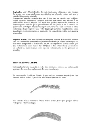 Depilação a laser - O método não é dos mais baratos, mas está entre os mais eficazes. 
De acordo com os dermatologistas, por definição os pêlos não voltam mais com o 
método. No entanto, o resultado 
dependerá do aparelho. A depilação a laser é ideal para um trabalho mais periférico 
porque a ponteira do laser não é pequena suficiente para garantir total precisão. É um 
procedimento delicado porque é fácil pegar áreas que não deveriam ser depiladas. Os 
dermatologistas revelam que o procedimento dói um pouco e dá a sensação de 
queimadura. É ideal para pêlos escuros e pele clara, visto que o laser vai buscar as raízes 
justamente pela cor. É preciso usar óculos de proteção durante o procedimento e tomar 
cuidado com o sol, mesmo antes do tratamento. Em geral, são necessárias entre quatro e 
seis sessões. 
Implante de fios - Ideal para sobrancelhas com pêlos escassos. Sob anestesia, retira-se 
uma faixa mínima de couro cabeludo próxima das orelhas (os cabelos desta região são 
mais finos) e implantam-se os fios um a um. Os fios implantados caem e nascem após 
dois ou três meses. Custo médio: R$ 1 500 (para as duas sobrancelhas). Os resultados 
são definitivos. Inconveniente: como crescem continuamente, os fios precisam ser 
aparados. 
TIPOS DE SOBRANCELHAS 
Sobrancelhas fazem a expressão do rosto! Elas mostram as emoções que sentimos, dão 
a moldura dos seus olhos e a harmonia dos seus traços faciais. 
Se a sobrancelha é caída ou falhada, da para deixá-la bonita do mesmo jeito. Este 
formato, abaixo, deixa a expressão do rosto nervosa. O olhar fica tenso. 
Este formato, abaixo, aumenta os olhos e ilumina o olhar. Serve para qualquer tipo de 
rosto porque valoriza os traços. 
 