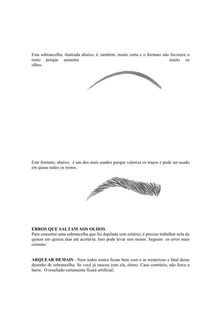Esta sobrancelha, ilustrada abaixo, é, também, muito curta e o formato não favorece o 
rosto porque aumenta muito os 
olhos. 
Este formato, abaixo, é um dos mais usados porque valoriza os traços e pode ser usado 
em quase todos os rostos. 
ERROS QUE SALTAM AOS OLHOS 
Para consertar uma sobrancelha que foi depilada sem critério, é preciso trabalhar nela de 
quinze em quinze dias até acertá-la. Isso pode levar seis meses. Seguem os erros mais 
comuns: 
ARQUEAR DEMAIS - Nem todos rostos ficam bem com o ar misterioso e fatal desse 
desenho de sobrancelha. Se você já nasceu com ela, ótimo. Caso contrário, não force a 
barra. O resultado certamente ficará artificial; 
 