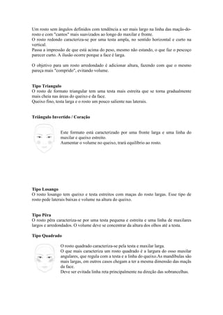 Um rosto sem ângulos definidos com tendência a ser mais largo na linha das maçãs-do-rosto 
e com cantos mais suavizados ao longo do maxilar e fronte. 
O rosto redondo caracteriza-se por uma testa ampla, no sentido horizontal e curto na 
vertical. 
Passa a impressão de que está acima do peso, mesmo não estando, o que faz o pescoço 
parecer curto. A ilusão ocorre porque a face é larga. 
O objetivo para um rosto arredondado é adicionar altura, fazendo com que o mesmo 
pareça mais comprido, evitando volume. 
Tipo Triangulo 
O rosto de formato triangular tem uma testa mais estreita que se torna gradualmente 
mais cheia nas áreas do queixo e da face. 
Queixo fino, testa larga e o rosto um pouco saliente nas laterais. 
Triângulo Invertido / Coração 
Este formato está caracterizado por uma fronte larga e uma linha do 
maxilar e queixo estreito. 
Aumentar o volume no queixo, trará equilíbrio ao rosto. 
Tipo Losango 
O rosto losango tem queixo e testa estreitos com maças do rosto largas. Esse tipo de 
rosto pede laterais baixas e volume na altura do queixo. 
Tipo Pêra 
O rosto pêra caracteriza-se por uma testa pequena e estreita e uma linha de maxilares 
largos e arredondados. O volume deve se concentrar da altura dos olhos até a testa. 
Tipo Quadrado 
O rosto quadrado caracteriza-se pela testa e maxilar larga. 
O que mais caracteriza um rosto quadrado é a largura do osso maxilar 
angulares, que regula com a testa e a linha do queixo.As mandíbulas são 
mais largas, em outros casos chegam a ter a mesma dimensão das maçãs 
da face. 
Deve ser evitada linha reta principalmente na direção das sobrancelhas. 
 