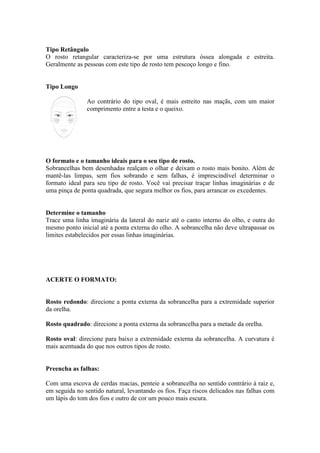 Tipo Retângulo 
O rosto retangular caracteriza-se por uma estrutura óssea alongada e estreita. 
Geralmente as pessoas com este tipo de rosto tem pescoço longo e fino. 
Tipo Longo 
Ao contrário do tipo oval, é mais estreito nas maçãs, com um maior 
comprimento entre a testa e o queixo. 
O formato e o tamanho ideais para o seu tipo de rosto. 
Sobrancelhas bem desenhadas realçam o olhar e deixam o rosto mais bonito. Além de 
mantê-las limpas, sem fios sobrando e sem falhas, é imprescindível determinar o 
formato ideal para seu tipo de rosto. Você vai precisar traçar linhas imaginárias e de 
uma pinça de ponta quadrada, que segura melhor os fios, para arrancar os excedentes. 
Determine o tamanho 
Trace uma linha imaginária da lateral do nariz até o canto interno do olho, e outra do 
mesmo ponto inicial até a ponta externa do olho. A sobrancelha não deve ultrapassar os 
limites estabelecidos por essas linhas imaginárias. 
ACERTE O FORMATO: 
Rosto redondo: direcione a ponta externa da sobrancelha para a extremidade superior 
da orelha. 
Rosto quadrado: direcione a ponta externa da sobrancelha para a metade da orelha. 
Rosto oval: direcione para baixo a extremidade externa da sobrancelha. A curvatura é 
mais acentuada do que nos outros tipos de rosto. 
Preencha as falhas: 
Com uma escova de cerdas macias, penteie a sobrancelha no sentido contrário à raiz e, 
em seguida no sentido natural, levantando os fios. Faça riscos delicados nas falhas com 
um lápis do tom dos fios e outro de cor um pouco mais escura. 
 