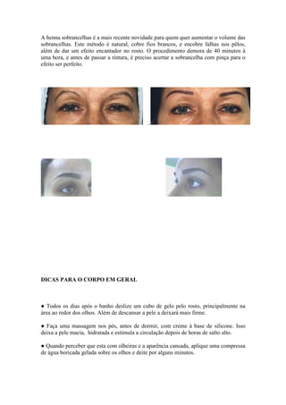 A henna sobrancelhas é a mais recente novidade para quem quer aumentar o volume das 
sobrancelhas. Este método é natural, cobre fios brancos, e encobre falhas nos pêlos, 
além de dar um efeito encantador no rosto. O procedimento demora de 40 minutos à 
uma hora, e antes de passar a tintura, é preciso acertar a sobrancelha com pinça para o 
efeito ser perfeito. 
DICAS PARA O CORPO EM GERAL 
● Todos os dias após o banho deslize um cubo de gelo pelo rosto, principalmente na 
área ao redor dos olhos. Além de descansar a pele a deixará mais firme. 
● Faça uma massagem nos pés, antes de dormir, com creme à base de silicone. Isso 
deixa a pele macia, hidratada e estimula a circulação depois de horas de salto alto. 
● Quando perceber que esta com olheiras e a aparência cansada, aplique uma compressa 
de água boricada gelada sobre os olhos e deite por alguns minutos. 
 