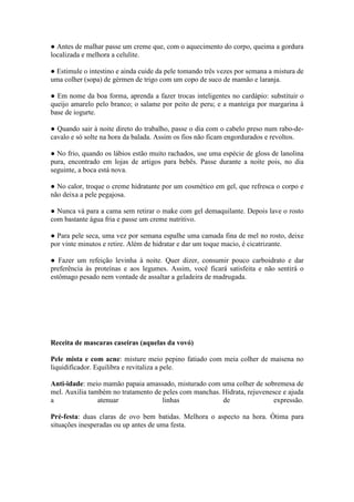● Antes de malhar passe um creme que, com o aquecimento do corpo, queima a gordura 
localizada e melhora a celulite. 
● Estimule o intestino e ainda cuide da pele tomando três vezes por semana a mistura de 
uma colher (sopa) de gérmen de trigo com um copo de suco de mamão e laranja. 
● Em nome da boa forma, aprenda a fazer trocas inteligentes no cardápio: substituir o 
queijo amarelo pelo branco; o salame por peito de peru; e a manteiga por margarina à 
base de iogurte. 
● Quando sair à noite direto do trabalho, passe o dia com o cabelo preso num rabo-de-cavalo 
e só solte na hora da balada. Assim os fios não ficam engordurados e revoltos. 
● No frio, quando os lábios estão muito rachados, use uma espécie de gloss de lanolina 
pura, encontrado em lojas de artigos para bebês. Passe durante a noite pois, no dia 
seguinte, a boca está nova. 
● No calor, troque o creme hidratante por um cosmético em gel, que refresca o corpo e 
não deixa a pele pegajosa. 
● Nunca vá para a cama sem retirar o make com gel demaquilante. Depois lave o rosto 
com bastante água fria e passe um creme nutritivo. 
● Para pele seca, uma vez por semana espalhe uma camada fina de mel no rosto, deixe 
por vinte minutos e retire. Além de hidratar e dar um toque macio, é cicatrizante. 
● Fazer um refeição levinha à noite. Quer dizer, consumir pouco carboidrato e dar 
preferência às proteínas e aos legumes. Assim, você ficará satisfeita e não sentirá o 
estômago pesado nem vontade de assaltar a geladeira de madrugada. 
Receita de mascaras caseiras (aquelas da vovó) 
Pele mista e com acne: misture meio pepino fatiado com meia colher de maisena no 
liquidificador. Equilibra e revitaliza a pele. 
Anti-idade: meio mamão papaia amassado, misturado com uma colher de sobremesa de 
mel. Auxilia também no tratamento de peles com manchas. Hidrata, rejuvenesce e ajuda 
a atenuar linhas de expressão. 
Pré-festa: duas claras de ovo bem batidas. Melhora o aspecto na hora. Ótima para 
situações inesperadas ou up antes de uma festa. 
 