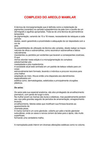 COMPLEXO DO AREOLO MAMILAR 
A técnica de micropigmentação que é definida como a implantação de 
pigmentos (corantes) na camada subepidérmica da pele com o auxílio de um 
dermógrafo e agulhas apropriadas. Trata-se de uma técnica de permanência 
temporária 
da pigmentação, variando de 10 a 18 meses, necessitando de retoques a cada 
período 
destes, assim garantindo a proximidade e adequação da cor depositada com a 
cor da 
pele. 
As possibilidades de utilização da técnica são variadas, desde realçar os traços 
naturais de olhos e sobrancelhas, como reconstruir sobrancelhas e lábios 
naturalmente 
inexistentes ou perdidos por acidentes que lavaram a conseqüentes cicatrizes. 
O que 
iremos abordar nesta edição é a micropigmentação do complexo 
aréolo/mamilar pós 
mastoplastia e pós mastectomia. 
A sociedade atual está centrada em um padrão de beleza voltado para um 
corpo 
estruturalmente bem formado, levando o indivíduo a procurar recursos para 
uma melhor 
adaptação ao meio. Houve então uma disparada aos atendimentos 
especializados em 
estética como: dermatologistas, esteticistas e principalmente cirurgiões 
plásticos. 
Os seios: 
Os seios pela sua especial anatomia, são alvo privilegiado de envelhecimento 
prematuro, com perda de turgor e tons. 
Na mulher jovem as mamas são duras e elásticas, mas paulatinamente perdem 
seu viço pela gravidez seguido de períodos de amamentação, emagrecimento 
bruscos, 
envelhecimento, fatores estes que modificam sua firmeza levando ao 
aparecimento da 
chamada ptose. 
A mama normal é um cone glandular, coberto por pele e tecido glandular 
subcutâneo, onde os vasos e nervos correm da base para o ápice, não muito 
superficiais, 
formando uma verdadeira malha. 
A mamoplastia pode intervir em diversas alterações estéticas como no volume, 
 