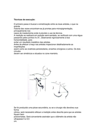 Técnicas de execução: 
O primeiro passo é buscar a simetrização entre as duas aréolas, o que na 
grande 
maioria das vezes encontram-se já prontas para micropigmentação, 
principalmente nos 
casos de mastectomia onde é previsto o uso da técnica. 
A medição se realizará em posição semi-sentada, se verificará com uma régua 
passando pelos pontos A e A`, observando rigorosamente a boa 
horizontalidade, para 
evitar um resultado inestético das aréolas. 
Antes de efetuar o traço nas aréolas inspecionar detalhadamente as 
imperfeições 
assim como as cicatrizes periareolares, enxertos cirúrgicos e outros. Os dois 
círculos 
devem ser simétricos e situados no cone mamário. 
Se foi produzido uma ptose secundária, ou se a cirurgia não devolveu sua 
forma 
cônica, será necessário efetuar a medição antes descrita para que as aréolas 
fiquem bem 
posicionadas. Será conveniente assinalar que o diâmetro da aréola não 
ultrapasse 5 a 5,5 
cm. 
 
