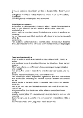 O traçado areolar se efetuará com um lápis de dureza médio e de cor marrom. 
A 
perfeição do desenho se verifica observando através de um espelho vertical, 
levando em 
consideração que nem sempre o traço é uniforme. 
Preparação do pigmento: 
A mistura do pigmento estará condicionado pela cor da pele, incrementando a 
este tom mais escuro do que se observa na aréola normal, dado que o 
resultado final é 
sempre mais claro. A mistura se verifica topicamente ao lado da aréola, ao se 
chegar na 
cor correta preparar quantidade suficiente, a fim de se ter a mesma mistura até 
o final do 
atendimento. 
Para se obter o efeito mais claro ao redor da aréola e o mais escuro do centro 
(bico), devemos usar técnica adequada assim criando uma ilusão de projeção. 
Desenvolvimento prático: 
Antes de se iniciar a aplicação da técnica de micropigmentação, devemos 
aplicar 
uma porção generosa de anestésico tópico do tipo lidocaína, e deixar agir por 
cerca de 
40 minutos coberto por um filme osmótico para assegurar sua penetração e 
uma sedação 
mais eficaz. Nos casos de mastectomia esta etapa deve ser pulada, uma vez 
que o 
paciente mastectomizado não possui sensibilidade local. 
Para se conseguir o efeito degradeé da pigmentação (halo mais claro e centro 
mais escuro) será utilizada agulha linear de 5 pontas e aparelho posicionado a 
45º em 
relação da pele, o que levará a pintura da aréola, partindo com uma pressão 
moderada 
para o halo mais claro e aumentando a pressão conforme ir de encontro ao 
centro. Para 
se obter um efeito de projeção para o bico utilizaremos agulhas triponta 
circular, e 
aparelho posicionado a 90º o que escurecerá a cor do pigmento sem que este 
necessite 
de um novo preparo. O aparelho deve permanecer em velocidade de média a 
alta e 
movimentos curtos e lentos, seguindo o trajeto das aréolas. 
 
