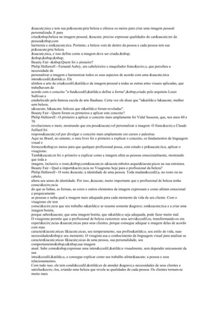 uacute;nica e tem sua proacute;pria beleza e oferece os meios para criar uma imagem pessoal 
personalizada. E para 
criarnbsp;beleza na imagem pessoal, eacute; preciso expressar qualidades do caraacute;ter da 
pessoanbsp;com 
harmonia e esteacute;tica. Portanto, a beleza vem de dentro da pessoa e cada pessoa tem sua 
proacute;pria beleza 
uacute;nica, e isso define como a imagem deve ser criada.nbsp; 
nbsp;nbsp;nbsp; 
Beauty Fair -nbsp;Quem foi o pioneiro? 
Philip Hallawell - Fernand Aubry, um cabeleireiro e maquilador francecirc;s, que percebeu a 
necessidade de 
personalizar a imagem e harmonizar todos os seus aspectos de acordo com uma uacute;nica 
intenccedil;atilde;o. Ele 
alinhou a arte da criaccedil;atilde;o da imagem pessoal a todas as outras artes visuais aplicadas, que 
trabalhavam de 
acordo com o conceito a funccedil;atilde;o define a forma,nbsp;criado pelo arquiteto Louis 
Sullivan e 
estabelecido pela famosa escola de arte Bauhaus. Certa vez ele disse que natilde;o haacute; mulher 
sem beleza; 
soacute; haacute; belezas que natilde;o foram reveladas. 
Beauty Fair - Quem foram os primeiros a aplicar este conceito? 
Philip Hallawell - O primeiro a aplicar o conceito mais amplamente foi Vidal Sassoon, que, nos anos 60 e 
70 
revolucionou o meio, mostrando que era possiacute;vel personalizar a imagem. O francecirc;s Claude 
Juillard foi 
responsaacute;vel por divulgar o conceito mais amplamente em cursos e palestras. 
Aqui no Brasil, no entanto, o meu livro foi o primeiro a explicar o conceito, os fundamentos da linguagem 
visual e 
fornecernbsp;os meios para que qualquer profissional possa, com estudo e praacute;tica, aplicar o 
visagismo. 
Tambeacute;m foi o primeiro a explicar como a imagem afeta as pessoas emocionalmente, mostrando 
que toda a 
imagem, inclusive o rosto,nbsp;conteacute;m siacute;mbolos arquetiacute;picos na sua estrutura. 
Beauty Fair - Qual a importacirc;ncia no Visagismo hoje para o profissional da beleza? 
Philip Hallawell - O rosto eacute; a identidade de uma pessoa. Toda mudanccedil;a, no rosto ou no 
cabelo, 
altera seu senso de identidade. Por isso, eacute; muito importante que o profissional de beleza tenha 
consciecirc;ncia 
do que as linhas, as formas, as cores e outros elementos da imagem expressam e como afetam emocional 
e psiquicamente 
as pessoas e saiba qual a imagem mais adequada para cada momento da vida de seu cliente. Com o 
visagismo ele tem 
consciecirc;ncia que seu trabalho natilde;o se resume somente agrave; esteacute;tica e a criar uma 
imagem bonita, 
porque saberaacute; que uma imagem bonita, que natilde;o seja adequada, pode fazer muito mal. 
O visagismo permite que o profissional de beleza customize seus serviccedil;os, transformando-os em 
experiecirc;ncias uacute;nicas para seus clientes, porque consegue adequar a imagem delas de acordo 
com suas 
caracteriacute;sticas fiacute;sicas, seu temperamento, sua profissatilde;o, seu estilo de vida, suas 
necessidadesnbsp;e seu momento. O visagista usa o conhecimento da linguagem visual para analisar as 
caracteriacute;sticas fiacute;sicas de uma pessoa, sua personalidade, seu 
comportamentonbsp;enbsp;sua imagem 
atual. Sabe comonbsp;expressar uma intenccedil;atilde;o visualmente, sem depender unicamente da 
sua 
intuiccedil;atilde;o, e consegue explicar como seu trabalho afetaraacute; a pessoa e seus 
relacionamentos. 
Com tudo isso, ele tem condiccedil;otilde;es de atender agrave;s necessidades de seus clientes e 
satisfazecirc;-los, criando uma beleza que revela as qualidades de cada pessoa. Os clientes tornam-se 
muito mais 
 