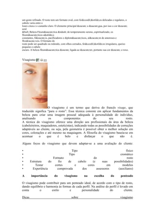 um gosto refinado. O rosto tem um formato oval, com feiccedil;otilde;es delicadas e regulares, o 
cabelo varia entre o 
louro cinza e o castanho claro. O elemento principal eacute; a aacute;gua, por isso a cor eacute; 
azul. 
bull; Beleza Fleumaacute;tica ndash; de temperamento sereno, espiritualizado, os 
fleumaacute;ticos satilde;o 
constantes, fieacute;is, pacificadores e diplomaacute;ticos, aleacute;m de amorosos e 
flexiacute;veis. O formato do 
rosto pode ser quadrado ou redondo, com olhos cerrados, feiccedil;otilde;es irregulares, queixo 
pequeno e cabelo 
escuro. A beleza fleumaacute;tica eacute; ligada ao eacute;ter, portanto sua cor eacute; o roxo. 
Visagismo 
O visagismo é um termo que deriva do francês visage, que 
traduzido significa “para o rosto”. Essa técnica consiste em aplicar fundamentos da 
beleza para criar uma imagem pessoal adequada à personalidade do indivíduo, 
analisando os componentes do seu rosto. 
A técnica do visagismo oferece uma direção aos profissionais da área da beleza 
(cabeleireiros, maquiadores, esteticistas), indicando todas as possibilidades de correções 
adaptáveis ao cliente, ou seja, pela geometria é possível obter a melhor solução em 
cores, colorações e até mesmo na maquiagem. A filosofia do visagismo baseia-se em 
acentuar o que é belo e disfarçar o que não é. 
Alguns focos do visagismo que devem adaptar-se a uma avaliação do cliente: 
• Tipo físico 
• Tipo cromático 
• Formato do rosto 
• Estrutura do fio de cabelo (e suas possibilidades) 
• Testar cortes e cores em modelos 
• Experiência comprovada dos assessores (auxiliares) 
A importância do visagismo na escolha do penteado 
O visagismo pode contribuir para um penteado ideal, de acordo com o tipo de rosto, 
dando equilíbrio e harmonia às formas de cada perfil. Na análise do perfil é levado em 
conta o estilo e personalidade do cliente. 
Dicas sobre visagismo 
 