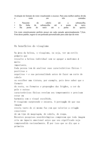 Avaliação do formato do rosto visualizando o excesso. Para uma melhor análise divida 
o rosto em três camadas: 
• Nascente do cabelo até a sobrancelha. 
• Da linha da sobrancelha até a ponta do nariz. 
• Da ponta do nariz até a ponta do queixo. 
Um rosto simetricamente perfeito possui em cada camada aproximadamente 7,5cm. 
Fora desse padrão, sugere-se um penteado personalizado para cada tipo de rosto 
Os benefícios do visagismo 
Na área da beleza, o visagismo, ou seja, ter um estilo 
próprio que 
ressalte a beleza individual sem se apegar a modismos é 
muito 
importante. 
Cada pessoa tem de analisar suas características físicas – 
positivas e 
negativas – e sua personalidade antes de fazer um corte de 
cabelo 
ou escolher uma tintura, por exemplo, pois deve saber que o 
formato 
do rosto, os formatos e proporções das feições, a cor da 
pele e outras 
características físicas revelam seu temperamento e precisam 
estar em 
harmonia com o visual escolhido. 
O visagismo surpreende e encanta. A percepção de que sua 
imagem 
revela tanto de si mesmo faz com que valorize a criação 
consciente 
de um tipo de maquiagem, de cabelo, de roupa. 
Recentes pesquisas neurobiológicas comprovam que toda imagem 
cria um impacto emocional antes que seu significado seja 
compreendido racionalmente. É por isso que se diz que a 
primeira 
 