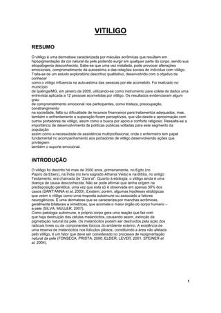 VITILIGO 
RESUMO 
O vitiligo é uma dermatose caracterizada por máculas acrômicas que resultam em 
hipopigmentação da cor natural da pele podendo surgir em qualquer parte do corpo, sendo sua 
etiopatogenia desconhecida. Sabe-se que uma vez instalada, pode provocar alterações 
emocionais, comprometimento da autoestima e das relações sociais do indivíduo com vitiligo. 
Trata-se de um estudo exploratório descritivo qualitativo, desenvolvido com o objetivo de 
conhecer 
como o vitiligo influencia na auto-estima das pessoas por ele acometido. Foi realizado no 
município 
de Ipatinga/MG, em janeiro de 2009, utilizando-se como instrumento para coleta de dados uma 
entrevista aplicada a 12 pessoas acometidas por vitiligo. Os resultados evidenciaram algum 
grau 
de comprometimento emocional nos participantes, como tristeza, preocupação, 
constrangimento 
na sociedade, falta ou dificuldade de recursos financeiros para tratamentos adequados, mas, 
também o enfrentamento e superação foram perceptíveis, que vão desde a aproximação com 
outros portadores de vitiligo, assim como a busca por apoio e conforto religioso. Ressalta-se a 
importância de desenvolvimento de políticas públicas voltadas para este segmento da 
população 
assim como a necessidade de assistência multiprofissional, onde o enfermeiro tem papel 
fundamental no acompanhamento aos portadores de vitiligo desenvolvendo ações que 
privilegiem 
também o suporte emocional. 
INTRODUÇÃO 
O vitiligo foi descrito há mais de 3500 anos, primeiramente, no Egito (no 
Papiro de Ebers), na Índia (no livro sagrado Atharva Veda) e na Bíblia, no antigo 
Testamento, era chamada de “Zara’at”. Quanto à etiologia, o vitiligo ainda é uma 
doença de causa desconhecida. Não se pode afirmar que tenha origem na 
predisposição genética, uma vez que esta só é observada em apenas 30% dos 
casos (SANT’ANNA et al, 2003). Existem, porém, algumas hipóteses etiológicas 
que veem o vitiligo como uma resposta autoimune ou associado a fatores 
neurogênicos. É uma dermatose que se caracteriza por manchas acrômicas, 
geralmente bilaterais e simétricas, que acomete o maior órgão do corpo humano – 
a pele (SILVA; MULLER, 2007). 
Como patologia autoimune, o próprio corpo gera uma reação que faz com 
que haja destruição das células melanócitos, causando assim, extinção da 
pigmetação natural da pele. Os melanócitos podem ser destruídos pela ação dos 
radicais livres ou de componentes tóxicos do ambiente externo. A existência de 
uma reserva de melanócitos nos folículos pilosos, constituindo a área não afetada 
pelo vitiligo, é um fator que deve ser considerado no processo de repigmentação 
natural da pele (FONSECA; PRISTA, 2000; ELDER; LEVER, 2001; STEINER et 
al, 2004). 
1 
 