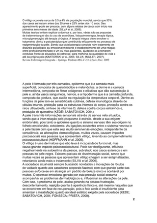 O vitiligo acomete cerca de 0,5 a 4% da população mundial, sendo que 50% 
dos casos se iniciam antes dos 20 anos e 25% antes dos 10 anos. Seu 
aparecimento pode ser precoce, com alguns relatos de casos com início nos 
primeiros seis meses de idade (SILVA et al, 2006). 
Muitas teorias tentam explicar a doença e, por isso, várias são as propostas 
de tratamento que vão do uso de esteróides, fotoquimioterapia, terapia tópica, 
micropigmentação até terapia cirúrgica. A terapia integral deve envolver o 
tratamento clínico e psicoterápico que contribuirão eficazmente no processo de 
repigmentação da pele. Sendo que a psicoterapia consiste num tratamento de 
distúrbio psicológico ou emocional mediante o estabelecimento de uma relação 
entre profissional treinado e um ou mais pacientes, ajudando-os a tomarem 
condutas frente às situações de estresse, para melhoria da qualidade de vida e 
até da própria pele (KANTORSKI et al, 2005; SILVA; MULLER, 2007). 
Revista Enfermagem Integrada – Ipatinga: Unileste-MG-V.2-N.2-Nov./Dez. 2009 
A pele é formada por três camadas, epiderme que é a camada mais 
superficial, composta de queratinócitos e melanócitos, a derme é a camada 
intermediária, composta de fibras colágenas e elásticas que dão sustentação à 
pele e, ainda vasos sanguíneos, nervos, e a hipoderme que é a camada profunda, 
composta de gordura, que auxilia na regulação da temperatura corporal. Dentre as 
funções da pele tem-se sensibilidade cutânea, defesa imunológica através de 
células imunes, proteção para as estruturas internas do corpo, proteção contra os 
raios ultravioleta, síntese de vitamina D, defesa contra corpos estranhos e, 
produção de queratina (KEDE; SABATOVICH, 2004). 
A pele transmite informações sensoriais através de nervos nela situados, 
sendo que a inter-relação pele-psiquismo é estreita, desde a sua origem 
embrionária, pois tanto a epiderme quanto o sistema nervoso têm sua origem no 
folheto embrionário, ectoderma. As ligações existentes entre o sistema nervoso e 
a pele fazem com que esta seja muito sensível às emoções, independente da 
consciência; as alterações dermatológicas, muitas vezes, causam impactos 
psicossociais nas pessoas que apresentam vitiligo, levando ao comprometimento 
psicossociocultural (HOFFMANN et al, 2005). 
O vitiligo é uma dermatose que não leva à incapacidade funcional, mas 
causa grande impacto psicossociocultural. Pode ser desfigurante, influindo 
negativamente na autoestima da pessoa, sobretudo nos casos extensos e em 
pessoas de pele negra. Existem queixas de discriminação social, sendo que 
muitas vezes as pessoas que apresentam vitiligo chegam a ser estigmatizadas, 
retardando ainda mais o tratamento (SILVA et al, 2006). 
A sociedade atual está sempre buscando novidades e inovações de rótulos 
de vaidade quanto aos caracteres corporais fazendo com que grande parte das 
pessoas esforce-se em alcançar um padrão de beleza único e aceitável por 
muitos. O estresse emocional gerado por esta pressão social costuma 
acompanhar os problemas dermatológicos e, influenciar as alterações da pele. 
Com isso, o problema de pele, acaba gerando na pessoa frustração, 
descontentamento, rejeição quanto à aparência física e, até mesmo naquelas que 
se encontram em fase de recuperação, pois o fato ainda é insuficiente para 
amenizar a insatisfação quanto ao ideal estético exigido pela sociedade (KEDE; 
SABATOVICH, 2004; FONSECA; PRISTA, 2000). 
2 
 