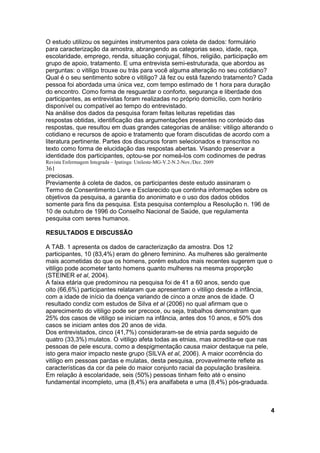 O estudo utilizou os seguintes instrumentos para coleta de dados: formulário 
para caracterização da amostra, abrangendo as categorias sexo, idade, raça, 
escolaridade, emprego, renda, situação conjugal, filhos, religião, participação em 
grupo de apoio, tratamento. E uma entrevista semi-estruturada, que abordou as 
perguntas: o vitiligo trouxe ou trás para você alguma alteração no seu cotidiano? 
Qual é o seu sentimento sobre o vitiligo? Já fez ou está fazendo tratamento? Cada 
pessoa foi abordada uma única vez, com tempo estimado de 1 hora para duração 
do encontro. Como forma de resguardar o conforto, segurança e liberdade dos 
participantes, as entrevistas foram realizadas no próprio domicílio, com horário 
disponível ou compatível ao tempo do entrevistado. 
Na análise dos dados da pesquisa foram feitas leituras repetidas das 
respostas obtidas, identificação das argumentações presentes no conteúdo das 
respostas, que resultou em duas grandes categorias de análise: vitiligo alterando o 
cotidiano e recursos de apoio e tratamento que foram discutidas de acordo com a 
literatura pertinente. Partes dos discursos foram selecionados e transcritos no 
texto como forma de elucidação das respostas abertas. Visando preservar a 
identidade dos participantes, optou-se por nomeá-los com codinomes de pedras 
Revista Enfermagem Integrada – Ipatinga: Unileste-MG-V.2-N.2-Nov./Dez. 2009 
361 
preciosas. 
Previamente à coleta de dados, os participantes deste estudo assinaram o 
Termo de Consentimento Livre e Esclarecido que continha informações sobre os 
objetivos da pesquisa, a garantia do anonimato e o uso dos dados obtidos 
somente para fins da pesquisa. Esta pesquisa contemplou a Resolução n. 196 de 
10 de outubro de 1996 do Conselho Nacional de Saúde, que regulamenta 
pesquisa com seres humanos. 
RESULTADOS E DISCUSSÃO 
A TAB. 1 apresenta os dados de caracterização da amostra. Dos 12 
participantes, 10 (83,4%) eram do gênero feminino. As mulheres são geralmente 
mais acometidas do que os homens, porém estudos mais recentes sugerem que o 
vitiligo pode acometer tanto homens quanto mulheres na mesma proporção 
(STEINER et al, 2004). 
A faixa etária que predominou na pesquisa foi de 41 a 60 anos, sendo que 
oito (66,6%) participantes relataram que apresentam o vitiligo desde a infância, 
com a idade de início da doença variando de cinco a onze anos de idade. O 
resultado condiz com estudos de Silva et al (2006) no qual afirmam que o 
aparecimento do vitiligo pode ser precoce, ou seja, trabalhos demonstram que 
25% dos casos de vitiligo se iniciam na infância, antes dos 10 anos, e 50% dos 
casos se iniciam antes dos 20 anos de vida. 
Dos entrevistados, cinco (41,7%) consideraram-se de etnia parda seguido de 
quatro (33,3%) mulatos. O vitiligo afeta todas as etnias, mas acredita-se que nas 
pessoas de pele escura, como a despigmentação causa maior destaque na pele, 
isto gera maior impacto neste grupo (SILVA et al, 2006). A maior ocorrência do 
vitiligo em pessoas pardas e mulatas, desta pesquisa, provavelmente reflete as 
características da cor da pele do maior conjunto racial da população brasileira. 
Em relação à escolaridade, seis (50%) pessoas tinham feito até o ensino 
fundamental incompleto, uma (8,4%) era analfabeta e uma (8,4%) pós-graduada. 
4 
 