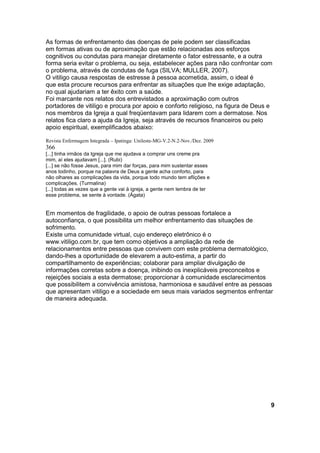 As formas de enfrentamento das doenças de pele podem ser classificadas 
em formas ativas ou de aproximação que estão relacionadas aos esforços 
cognitivos ou condutas para manejar diretamente o fator estressante, e a outra 
forma seria evitar o problema, ou seja, estabelecer ações para não confrontar com 
o problema, através de condutas de fuga (SILVA; MULLER, 2007). 
O vitiligo causa respostas de estresse à pessoa acometida, assim, o ideal é 
que esta procure recursos para enfrentar as situações que lhe exige adaptação, 
no qual ajudariam a ter êxito com a saúde. 
Foi marcante nos relatos dos entrevistados a aproximação com outros 
portadores de vitiligo e procura por apoio e conforto religioso, na figura de Deus e 
nos membros da Igreja a qual freqüentavam para lidarem com a dermatose. Nos 
relatos fica claro a ajuda da Igreja, seja através de recursos financeiros ou pelo 
apoio espiritual, exemplificados abaixo: 
Revista Enfermagem Integrada – Ipatinga: Unileste-MG-V.2-N.2-Nov./Dez. 2009 
366 
[...] tinha irmãos da Igreja que me ajudava a comprar uns creme pra 
mim, aí eles ajudavam [...]. (Rubi) 
[...] se não fosse Jesus, para mim dar forças, para mim sustentar esses 
anos todinho, porque na palavra de Deus a gente acha conforto, para 
não olhares as complicações da vida, porque todo mundo tem aflições e 
complicações. (Turmalina) 
[...] todas as vezes que a gente vai à igreja, a gente nem lembra de ter 
esse problema, se sente à vontade. (Ágata) 
Em momentos de fragilidade, o apoio de outras pessoas fortalece a 
autoconfiança, o que possibilita um melhor enfrentamento das situações de 
sofrimento. 
Existe uma comunidade virtual, cujo endereço eletrônico é o 
www.vitiligo.com.br, que tem como objetivos a ampliação da rede de 
relacionamentos entre pessoas que convivem com este problema dermatológico, 
dando-lhes a oportunidade de elevarem a auto-estima, a partir do 
compartilhamento de experiências; colaborar para ampliar divulgação de 
informações corretas sobre a doença, inibindo os inexplicáveis preconceitos e 
rejeições sociais a esta dermatose; proporcionar à comunidade esclarecimentos 
que possibilitem a convivência amistosa, harmoniosa e saudável entre as pessoas 
que apresentam vitiligo e a sociedade em seus mais variados segmentos enfrentar 
de maneira adequada. 
9 
 