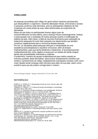 CONCLUSÃO 
As pessoas acometidas pelo vitiligo em geral sofrem impactos psicossociais 
que desequilibram o organismo, trazendo alterações físicas, emocionais e sociais. 
A pesquisa confirmou esta afirmativa, pois os participantes relataram ter tido 
mudanças em várias áreas de suas vidas relacionadas ao surgimento da 
dermatose. 
Notou-se que todos os participantes tiveram algum grau de 
comprometimento na auto-estima, pois a doença trouxe constrangimento, tristeza 
e preocupação com a avaliação de outras pessoas quanto à modificação da 
estética da pele. Além disso, a falta de recursos financeiros para realização de 
tratamento adequado foi outro fator presente nos depoimentos que também 
contribuiu negativamente para o emocional dessas pessoas. 
Por fim, os resultados desta pesquisa reforçam a necessidade de uma 
assistência psicoterapêutica e equilíbrio emocional, além da terapia 
medicamentosa, para que tenha eficiência o tratamento. O acompanhamento 
multiprofissional tem como objetivo a busca por um estado de saúde integral 
dentro das possibilidades individuais e coletivas. 
O enfermeiro, membro da equipe multiprofissional para melhor assistir ao 
indivíduo portador desta dermatose, deve buscar embasamento científico que 
norteie o conhecimento do vitiligo, estabelecendo orientações corretas e tem como 
maior desafio tentar enxergar este indivíduo para além da sua pele, assim como 
auxiliá-lo para que ele próprio consiga fazer o mesmo. 
Revista Enfermagem Integrada – Ipatinga: Unileste-MG-V.2-N.2-Nov./Dez. 2009 
REFERÊNCIAS 
ELDER, D. E.; LEVER, W. F. Histopatologia da pele de Lever: manual e atlas. São 
Paulo: Manole, 2001. 435 p. 
FONSECA, A.; PRISTA, L. V. N. Manual de terapia dermatológica e cosmetologia. 
São Paulo: Roca, 2000. 436 p. 
GODOY, A. S. Introdução à pesquisa qualitativa e suas possibilidades. Revista de 
Administração de Empresas, v. 35, n. 2, p. 57-63, mar./abr. 1995. 
HOFFMAN, F. S.; ZOGBI, H.; FLECK, P.; MULLER, M. C. A integração mente e 
corpo em psicodermatologia. Revista Psicologia: teoria e prática, São Paulo, v. 7, 
n. 1, jun. 2005. Não paginado. Disponível em: http://pepsic.bvs-psi.org.br/sciel. 
php?script=sci_arttextpid=S1516-36872005. Acesso em: 26 set. 2008. 
KANTORSKI, L. P.; PINHO, L. B.; SAEKI, T.; SOUZA, M. C. B. M. Relacionamento 
terapêutico e ensino de enfermagem psiquiátrica e saúde mental: tendências no 
Estado de São Paulo. Revista da Escola de Enfermagem da USP, São Paulo v. 
39, n. 3, set. 2005. Não paginado. Disponível em:  
http://www.scielo.br/scielo.php?pid=S0080- 
62342005000300010script=sci_arttext. Acesso em: 27 set. 2008. 
KEDE, M. V.; SABATOVICH, O. Dermatologia Estética. São Paulo: Atheneu, 2004. 
795 p. 
MINAYO, M. C. O desafio do conhecimento: pesquisa qualitativa em saúde. São 
Paulo: Hucitec/ ABRASCO, 1999. 
MULLER, M. C.; RAMOS, D. G. Psicodermatologia: uma interface entre psicologia 
e dermatologia. Rev. Psicologia: ciência e profissão, Brasília, v. 24, n. 3, set., 
2004. Não paginado. Disponível em: http://pepsic.bvspsi. 
org.br/scielo.php?script=sci_arttextpid=S1414- 
98932004000300010lng=ptnrm=is. Acesso em: 26 set. 2008. 
10 
 