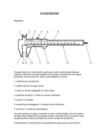 O PAQUÍMETRO 
Paquímetro 
O paquímetro é um instrumento usado para medir as dimensões lineares 
internas, externas e de profundidade de uma peça. Consiste em uma régua 
graduada, com encosto fixo, sobre a qual desliza um cursor. 
1. orelha fixa 8. encosto fixo 
2. orelha móvel 9. encosto móvel 
3. nônio ou vernier (polegada) 10. bico móvel 
4. parafuso de trava 11. nônio ou vernier (milímetro) 
5. cursor 12. impulsor 
6. escala fixa de polegadas 13. escala fixa de milímetros 
7. bico fixo 14. haste de profundidade 
O cursor ajusta-se à régua e permite sua livre movimentação, com um mínimo 
de folga. Ele é dotado de uma escala auxiliar, chamada nônio ou vernier. Essa 
escala permite a leitura de frações da menor divisão da escala fixa. 
O paquímetro é usado quando a quantidade de peças que se quer medir é 
 