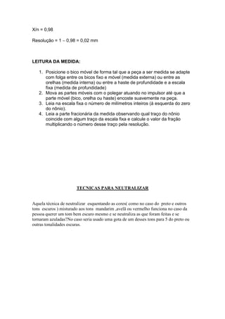 X/n = 0,98 
Resolução = 1 - 0,98 = 0,02 mm 
LEITURA DA MEDIDA: 
1. Posicione o bico móvel de forma tal que a peça a ser medida se adapte 
com folga entre os bicos fixo e móvel (medida externa) ou entre as 
orelhas (medida interna) ou entre a haste de profundidade e a escala 
fixa (medida de profundidade) 
2. Mova as partes móveis com o polegar atuando no impulsor até que a 
parte móvel (bico, orelha ou haste) encoste suavemente na peça. 
3. Leia na escala fixa o número de milímetros inteiros (à esquerda do zero 
do nônio). 
4. Leia a parte fracionária da medida observando qual traço do nônio 
coincide com algum traço da escala fixa e calcule o valor da fração 
multiplicando o número desse traço pela resolução. 
TECNICAS PARA NEUTRALIZAR 
Aquela técnica de neutralizar esquentando as cores( como no caso do preto e outros 
tons escuros ) misturado aos tons mandarim ,avelã ou vermelho funciona no caso da 
pessoa querer um tom bem escuro mesmo e se neutraliza as que foram feitas e se 
tornaram azuladas?No caso seria usado uma gota de um desses tons para 5 do preto ou 
outras tonalidades escuras. 
 