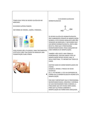 TEMOS DOIS TIPOS DE ÁCIDOS GLICÓLICOS NO 
MERCADO 
OS ÁCIDOS SUPERCUTANEOS 
EM FORMA DE CREMES, LOÇÕES, POMADAS... 
ESSES ÁCIDOS SÃO UTILIZADOS, PARA TRATAMENTOS 
ESTÉTICOS E NÃO TEM PODER DE REMOVER UMA 
PIGMENTAÇÃO SUBCUTÂNEA 
4 
E OS ÁCIDOS GLICÓLICOS 
DERMATOLÓGICOS 
OS ÁCIDOS GLICÓLICOS DERMATOLÓGICOS, 
SÃO ELABORADOS ATRAVÉS DE MANIPULAÇÃO 
QUÍMICA, ESTES ÁCIDOS GERALENTE NÃO SÃO 
VENDIDOS NO MERCADO, É NECESSÁRIO QUE 
UM MÉDICO DERMATOLOGISTA, EMITA UMA 
RECEITA, PARA QUE O PROFISSIONAL 
MICROPIGMENTADOR, POSSA ADIQUIRIR EM 
UMA FARMÁCIA DE MANIPULAÇÃO. 
TAMBÉM NÃO EXISTE UMA FÓRMULA 
PADRONIZADA, EXISTEM VARIOS TIPOS DE 
MANIPULAÇÃO DESSES ÁCIDOS, MAS, O 
RESULTADO FINAL É O MESMO EM TODOS OS 
CASOS. 
EXISTEM CASOS DE SEREM MANIPULADOS EM 
ETAPAS 
EXEMPLO: APENAS 1 FRASCO DE ÁCIDO 
GLICÓLICO 
OU 2, ATÉ MESMO 3, ISTO VAI DEPENDER DA 
FORMA QUE O DERMATOLOGISTA PEDIRÁ ESTA 
MANIPULAÇÃO. 
POR ISSO É IMPORTANTE QUE O PROFISISONAL 
MICROPIGMENTADOR, CONVERSE E EXPONHA 
AS SUAS NECESSIDADES PARA O MEDICO, A 
FINALIDADE QUE ESTE ÁCIDO SERÁ USADO, 
PARA QUE ELE POSSA ELABORAR A 
MANIPULAÇÃO DA FORMA MAIS ADEQUADA. 
5 
 