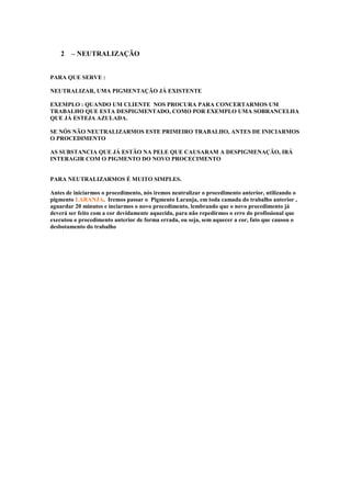 2 – NEUTRALIZAÇÃO 
PARA QUE SERVE : 
NEUTRALIZAR, UMA PIGMENTAÇÃO JÁ EXISTENTE 
EXEMPLO : QUANDO UM CLIENTE NOS PROCURA PARA CONCERTARMOS UM 
TRABALHO QUE ESTA DESPIGMENTADO, COMO POR EXEMPLO UMA SOBRANCELHA 
QUE JÁ ESTEJA AZULADA. 
SE NÓS NÃO NEUTRALIZARMOS ESTE PRIMEIRO TRABALHO, ANTES DE INICIARMOS 
O PROCEDIMENTO 
AS SUBSTANCIA QUE JÁ ESTÃO NA PELE QUE CAUSARAM A DESPIGMENAÇÃO, IRÁ 
INTERAGIR COM O PIGMENTO DO NOVO PROCECIMENTO 
PARA NEUTRALIZARMOS É MUITO SIMPLES. 
Antes de iniciarmos o procedimento, nós iremos neutralizar o procedimento anterior, utilizando o 
pigmento LARANJA. Iremos passar o Pigmento Laranja, em toda camada do trabalho anterior , 
aguardar 20 minutos e inciarmos o novo procedimento, lembrando que o novo procedimento já 
deverá ser feito com a cor devidamente aquecida, para não repedirmos o erro do profissional que 
executou o procedimento anterior de forma errada, ou seja, sem aquecer a cor, fato que causou o 
desbotamento do trabalho 
