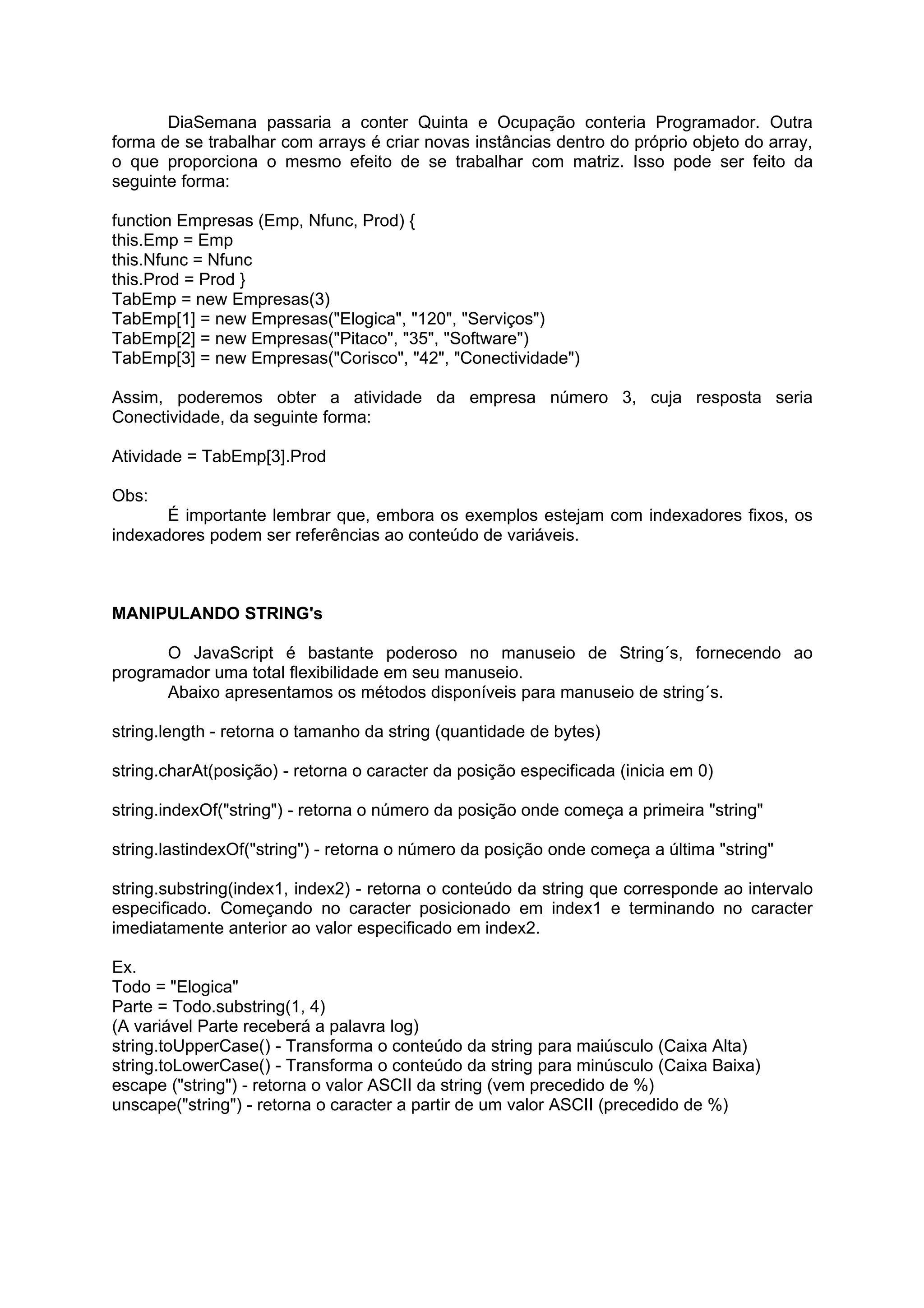 DiaSemana passaria a conter Quinta e Ocupação conteria Programador. Outra
forma de se trabalhar com arrays é criar novas instâncias dentro do próprio objeto do array,
o que proporciona o mesmo efeito de se trabalhar com matriz. Isso pode ser feito da
seguinte forma:

function Empresas (Emp, Nfunc, Prod) {
this.Emp = Emp
this.Nfunc = Nfunc
this.Prod = Prod }
TabEmp = new Empresas(3)
TabEmp[1] = new Empresas("Elogica", "120", "Serviços")
TabEmp[2] = new Empresas("Pitaco", "35", "Software")
TabEmp[3] = new Empresas("Corisco", "42", "Conectividade")

Assim, poderemos obter a atividade da empresa número 3, cuja resposta seria
Conectividade, da seguinte forma:

Atividade = TabEmp[3].Prod

Obs:
       É importante lembrar que, embora os exemplos estejam com indexadores fixos, os
indexadores podem ser referências ao conteúdo de variáveis.



MANIPULANDO STRING's

      O JavaScript é bastante poderoso no manuseio de String´s, fornecendo ao
programador uma total flexibilidade em seu manuseio.
      Abaixo apresentamos os métodos disponíveis para manuseio de string´s.

string.length - retorna o tamanho da string (quantidade de bytes)

string.charAt(posição) - retorna o caracter da posição especificada (inicia em 0)

string.indexOf("string") - retorna o número da posição onde começa a primeira "string"

string.lastindexOf("string") - retorna o número da posição onde começa a última "string"

string.substring(index1, index2) - retorna o conteúdo da string que corresponde ao intervalo
especificado. Começando no caracter posicionado em index1 e terminando no caracter
imediatamente anterior ao valor especificado em index2.

Ex.
Todo = "Elogica"
Parte = Todo.substring(1, 4)
(A variável Parte receberá a palavra log)
string.toUpperCase() - Transforma o conteúdo da string para maiúsculo (Caixa Alta)
string.toLowerCase() - Transforma o conteúdo da string para minúsculo (Caixa Baixa)
escape ("string") - retorna o valor ASCII da string (vem precedido de %)
unscape("string") - retorna o caracter a partir de um valor ASCII (precedido de %)
 