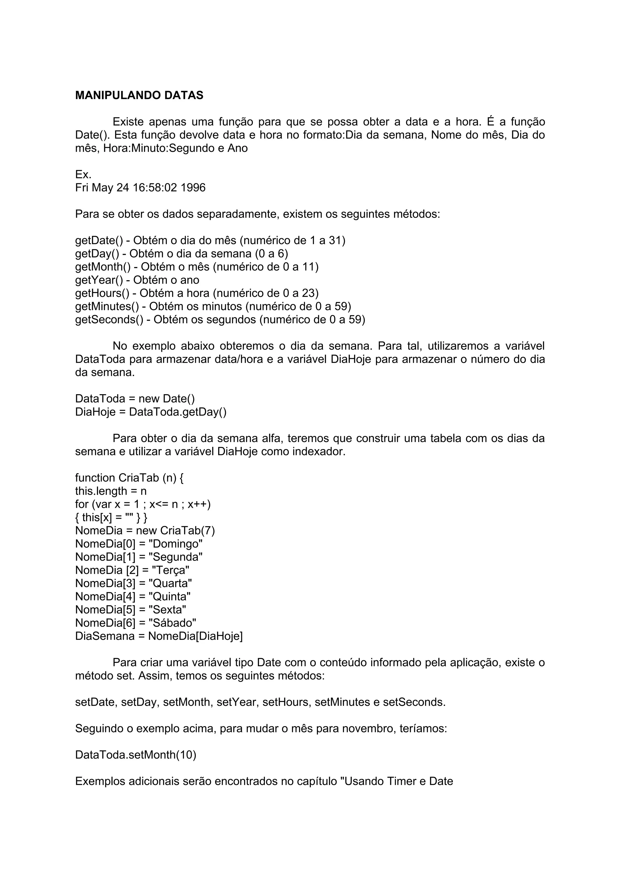 MANIPULANDO DATAS

        Existe apenas uma função para que se possa obter a data e a hora. É a função
Date(). Esta função devolve data e hora no formato:Dia da semana, Nome do mês, Dia do
mês, Hora:Minuto:Segundo e Ano

Ex.
Fri May 24 16:58:02 1996

Para se obter os dados separadamente, existem os seguintes métodos:

getDate() - Obtém o dia do mês (numérico de 1 a 31)
getDay() - Obtém o dia da semana (0 a 6)
getMonth() - Obtém o mês (numérico de 0 a 11)
getYear() - Obtém o ano
getHours() - Obtém a hora (numérico de 0 a 23)
getMinutes() - Obtém os minutos (numérico de 0 a 59)
getSeconds() - Obtém os segundos (numérico de 0 a 59)

      No exemplo abaixo obteremos o dia da semana. Para tal, utilizaremos a variável
DataToda para armazenar data/hora e a variável DiaHoje para armazenar o número do dia
da semana.

DataToda = new Date()
DiaHoje = DataToda.getDay()

     Para obter o dia da semana alfa, teremos que construir uma tabela com os dias da
semana e utilizar a variável DiaHoje como indexador.

function CriaTab (n) {
this.length = n
for (var x = 1 ; x<= n ; x++)
{ this[x] = "" } }
NomeDia = new CriaTab(7)
NomeDia[0] = "Domingo"
NomeDia[1] = "Segunda"
NomeDia [2] = "Terça"
NomeDia[3] = "Quarta"
NomeDia[4] = "Quinta"
NomeDia[5] = "Sexta"
NomeDia[6] = "Sábado"
DiaSemana = NomeDia[DiaHoje]

      Para criar uma variável tipo Date com o conteúdo informado pela aplicação, existe o
método set. Assim, temos os seguintes métodos:

setDate, setDay, setMonth, setYear, setHours, setMinutes e setSeconds.

Seguindo o exemplo acima, para mudar o mês para novembro, teríamos:

DataToda.setMonth(10)

Exemplos adicionais serão encontrados no capítulo "Usando Timer e Date
 